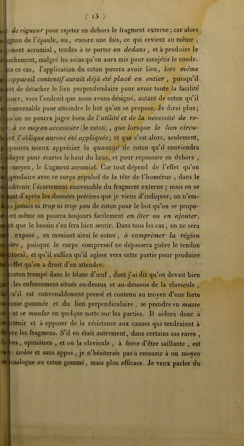 1. i dd rigueur {)our rejeter en dehors le fragment externe ; car alors t i^non de l’c'paule, ou, encore une fois, ce qui revient au même , t ment acromial, tendra à se porter en dedans , et à produire le il .achement, maigre' les soins qu’on aura mis pour assujetir le coude, s ce cas, l’application du coton pourra avoir lieu, lors même ippareil contentif aurait déjà été placé en entier, puisqu’il it de détacher le lien perpendiculaire pour avoir toute la facilite' uutr, vers l’endroit que nous avons de'signe', autant de coton qu’il •convenable pour atteindre le but qu’on se propose. Je dirai plus; m’on ne pourra juger bien de l’utilité et de la nécessité de re~ • à ce moyen accessoire (le coton), que lorsque le lien circu- ;t Voblique auront été appliqués-, et que c’est alors, seulement, I pourra mieux appre'cier la quantité de coton qu’il conviendra loyer pour e'earter le haut du bras, et pour repousser en dehors , : moyen , le fragment acromial. Car tout dépend de l’effet qu’on produire avec ce corps répulsif de la tête de l’humérus , dans le jobtenir l’écartement convenable du fragment externe ; mais en se mt d’après les données précises que je viens d’indiquer, on n’em- I jamais ni trop ni trop peu de coton pour le but qu’on se propo- et même on pourra toujours facilement en ôter ou en ajouter, t que le besoin s’en fera bien sentir. Dans tous les cas , on ne sera exposé , en maniant ainsi le coton , à comprimer la région ire , puisque le corps compressif ne dépassera guère le tendon toral, et qu’il suffira qu’il agisse vers cette partie pour produire èffet qu’on a droit d’en attendre. ;oton trempé dans le blanc d’œuf , dont j’ai dit qu’on devait bien les enfoncemens situés au-dessus et au-dessous de la clavicule , s’il est convenablement pressé et contenu au moyen d’une forte esse gommée et du lien perpendiculaire , se prendre en masse et se mouler en quelque sorte sur les parties. Il aidera donc à tenir et à opposer de la résistance aux causes qui tendraient à er les fragmens. S’il en était autrement, dans certains cas rares , -es, opiniâtres , et où la clavicule , à force d’être saillante , est isolée et sans appui, je n’hésiterais pas à recourir à un moyen nalogue au coton gommé, mais plus efficace. Je veux parler du e >0 ast H toi^ t .a ■k COi ,0 :eî dé di