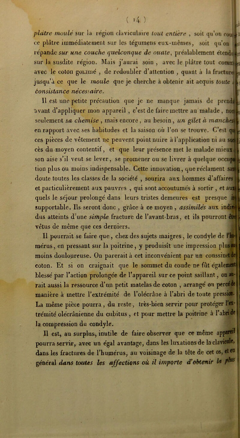 ( <4 ) plâtre nwiilê sui- la région claviculaire luul entière , soit qu’on roui ‘V ce plâtre iinmédiatcrnenl sur les le'guinens eux-mêmes, soit qu’on * jj re'pande sur une couche quelconque de ouate, préalablement ëtendi^ et sur la susdite région. Mais j’aurai soin , avec le plâtre tout coranj i avec le coton gommé , de redoubler d’attention , quant à la fracturti ^ jusqu’à ce que le moule que je cherche à obtenir ait acquis toute 4 Consistance nécessaire. Il est une petite précaution que je ne manque jamais de prend 'avant d’appliquer mon appareil , c’est de faire mettre au malade, noi seulement sa chemise , mais encore, au besoin, un gilet à manchci en rapport avec ses habitudes et la saison où l’on se trouve. C’est ces pièces de vêtement ne peuvent point nuire à l’application ni au s cès du moyen contentif, et que leur présence met le malade mieui son aise s’il veut se lever, se promener ou se livrer à quelque occu tion plus ou moins indispensable. Cette innovation, que réclament s; doute toutes les classes de la société , sourira aux hommes d’affaires et particulièrement aux pauvres , qui sont accoutumés à sortir , et au: quels le séjour prolongé dans leurs tristes demeures est presque i supportable. Ils seront donc , grâce à ce moyen , assimilés aux indii dus atteints d’une simple fracture de l’avant-bras, et ils pourront êtn vêtus de même que ces derniers. Il pourrait se faire que, chez des sujets maigres, le condyle de fhi* mérus, en pressant sur la poitrine, y produisît une impression plus)* moins douloureuse. On parerait à cet inconvénient par un coussinet de coton. Et si on craignait que le sommet du coude ne fût égalemat blessé par l’action prolongée de l’appareil sur ce point saillant, on ao- rait aussi la ressource d’un petit matelas de coton , arrangé ou percéée manière à mettre l’extrémité de l’olécrâne à l’abri de toute presskl-1 La même pièce pourra, du reste, très-bien servir pour protéger 1’®*! trémité olécrânienne du cubitus , et pour mettre la poitrine à l’abiidel la compression du condyle. Il est, au surplus, inutile de faire observer que ce même app«®^ i pourra servir, avec un égal avantage, dans les luxations de laclavicnl^ | dans les fractures de l’humérus, au voisinage de la tête de cet os, el*® ^ général dans toutes les affections où il importe d'obtenir In