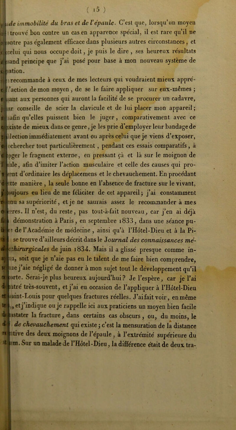 ( «5 ) ,de immobilité du bras et de Vépaule. C’est que, lorsqu'un moyen I trouvé bon contre un cas en apparence spécial, il est rare qu’il ne >ntre pas également efficace dans plusieurs autres circonstances, et celui qui nous occupe doit, je puis le dire , ses heureux résultats .and principe que j’ai posé pour base à mon nouveau système de <ation. recommande à ceux de mes lecteurs qui voudraient mieux appré- ’action de mon moyen , de se le faire appliquer sur eux-mêmes ; iant aux personnes qui auront la facilité de se procurer un cadavre, nr conseille de scier la clavicule et de lui placer mon appareil; iafin qu’elles puissent bien le juger, comparativement avec ce ;çiste de mieux dans ce genre, je les prie d’employer leur bandage de Î lection immédiatement avant ou après celui que je viens d’exposer, rchercher tout particulièrement, pendant ces essais comparatifs, à pger le fragment externe, en pressant çà et là sur le moignon de de, afin d’imiter l’action musculaire et celle des causes qui pro- Bnt d’ordinaire les déplaceraens et le chevauchement. En procédant tte manière , la seule bonne en l’absence de fracture sur le vivant, ujours eu lieu de me féliciter de cet appareil ; j’ai constamment j:nu sa supériorité, et je ne saurais assez le recommander à mes ?res. Il n’est, du reste, pas toul-à-fait nouveau, car j’en ai déjà démonstration à Paris, en septembre 1833, dans une séance pu- î de l’Académie de médecine , ainsi qu’à l’Hôtel-Dieu et à la Pi- sé trouve d’ailleurs décrit dans le Journal des connaissances mé- cihirurgicales de juin Mais il a glissé presque comme in- .1, soit que je n’aie pas eu le talent de me faire bien comprendre, je j’aie négligé de donner à mon sujet tout le développement qu’il «1 orte. Serai-je plus heureux aujourd’hui ? Je l’espère, car je l’ai ij^itré très-souvent, et j’ai eu occasion de l’appliquer à l’Hôtel-Dieu e|: -.aint-Louis pour quelques fractures réelles. J’aifaitvoir, enmême te^ , et j’indique ou je rappelle ici aux praticiens un moyen bien facile dil : istater la fracture, dans certains cas obscurs , ou, du moins, le i? de chevauchement qui existe ; c’est la mensuration de la distance r«' :tive des deux moignons de l’épaule, à l’extrémité supérieure du