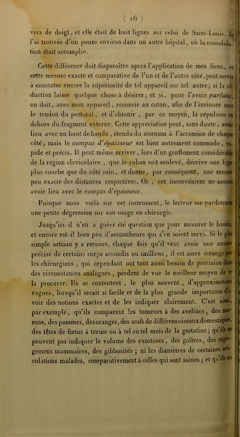 ( ) I veis de doigt, et elle était de liuit lignes sur celui de Sainl-Louls, J^lJ l’ai trotive'e d’un pouce environ dans un autre hôpital, où la consolida- / tion e'tait accomplie. Cette différence doit disparaître après l’application de mes liens, pt | cette mesure exacte et comparative de l’un et de l’autre côte',peut servir ' à constater encore la supériorité de tel appareil sur tel autre; si la ré- [ duction laisse quelque chose à de'sirer; et si, pour l’avoir ;?ar/atfe, on doit, avec mon appareil, recourir au coton, afin de l’insinuer sous i le tendon du pectoral, et d’obtenir , par ce moyen, la re'pulsion en j dehors du fragment externe. Cette appréciation peut, sans doute, avoir lieu avec un bout débandé , étendu du sternum à l’acromion de chaque côté ; mais le compas d’épaisseur est bien autrement commode, ra- pide et précis. Il peut même arriver, lors d’un gonflement considérable • de la région claviculaire , que le ruban soit soulevé, décrive une ligie ; plus courbe que du côté sain, et donne, par conséquent, une mesmt ; peu exacte des distances respectives. Or , cet inconvénient ne saurait i avoir lieu avec le compas d’épaisseur. Puisque nous voilà sur cet instrument, le lecteur me pardonn«a ? une petite dégression sur son usage en chirurgie. Jusqu’ici il n’en a guère été question que pour mesurer le ba.csin, , et encore est-il bien peu d’accoucheurs qui s’en soient servi- Si le pins ! simple artisan y a recours, chaque fois qu’il veut avoir une mesure ' précise de cei’tains corps arrondis ou saillans, il est assez étrange que * les chirurgiens , qui cependant ont tout aussi besoin de précision dans > des circonstances analogues , perdent de vue le meilleur moyen de se | la procurer. Ils se contentent , le plus souvent , d’approximations i vagues, lorsqu’il serait si facile et de la plus grande importance di- ; voir des notions exactes et de les indiquer clairement. C’est ainsi) ; par exemple, qu’ils comparent les tumeurs à des avelines , des mai'' | pons, des pommes, des oranges, des œufs de différens oiseaux domestiques, des têtes de fœtus à terme ou à tel ou tel mois de la gestation ; qu ils ne i peuvent pas indiquer le volume des exostoses, des goitres, des engor gemens mammaires, des gibbosités ; ni les diamètres de certaines arti culations malades, comparativement à celles qui sont saines ; et qu ils i -