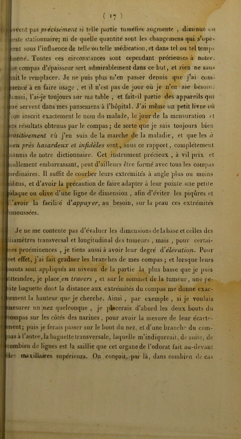 ( >7 ) ivent ptécisemcnt si toile partie turaëliet augmente , diminue ut este stationnaire; ni de quelle quantité sont les changemens qui s’opc* snt sous l’influence de telle <m telle médication, et dans tel ou tel temps ■ onné. Toutes ces circonstances sont cependant précieuses à notoi. '.e compas d’épaisseur sert admirablement dans ce but, et rien ne sau* aille remplacer. Je ne puis plus m’en passer depuis que j’ai coni- aencé à en faire usage , et il n’est pas de jour où je n’en aie besoü!. Lussi, l’ai-je toujours sur ma table , et fait-il partie des appareils qui je servent dans mes pansemens à l’iiôpital. J’ai même un petit livre où on inscrit exactement le nom du malade, le jour de la mensuration ( t es résultats obtenus par le compas ; de sorte que je sais toujours bien ositivement cù j’en suis de la marche de la maladie, et que les à eu près hasardeux et infidèles sont, sous ce rapport, complètement danois de notre dictionnaire. Cet instrument précieux , à vil prix et liullcment eraban’assant, peut d’ailleurs ctre formé avec tous les compas •>rdioaires. Il suffit de courber leurs extrémités à angle plus ou moins >htus, et d’avoir la précaution de faire adapter à leur pointe une petite jlaque ou olive d’une ligne de dimension , afin d’éviter les piqûres et /avoir la facilité à'appuyer, aw besoin, sur la peau ces extrémités nioussées. Je ne me contente pas d’évaluer les dimensions de la base et celles des .itiamètres transversal et longitudinal des turnears , mais , pour certai- ■es proéminences , je tiens aussi à avoir leur degré dt élévation. Pour •et effet, j’ai fait graduer les branches de mes compas ; et lorsque leurs ■»outs sont appliqués au niveau de la partie la plus basse que je puis Ueindre, je place’en travers , et sur le sommet de la tumeur, une pe- iite baguette dont la distance aux extrémités du compas me donne exac- remeni la hauteur que je cherche. Ainsi , par exemple , si je voulais mesurer un nez quelconque , je placerais d’abord les deux bouts du •omp.'is sur les côtés des narines , pour avoir la mesure de leur écai tc- nent; puis je ferais passer sur le bout du nez, et d’une branclm du com- oasà l’autre, la bagiiellctransversale, laquelle m’indiquerait, do suite, de oombien de lignes est la saillie que cet organe de Todoral l'ail au-devant île' maxillaires 5uj»érieurji. On conçoit, par là, dans combien de cas