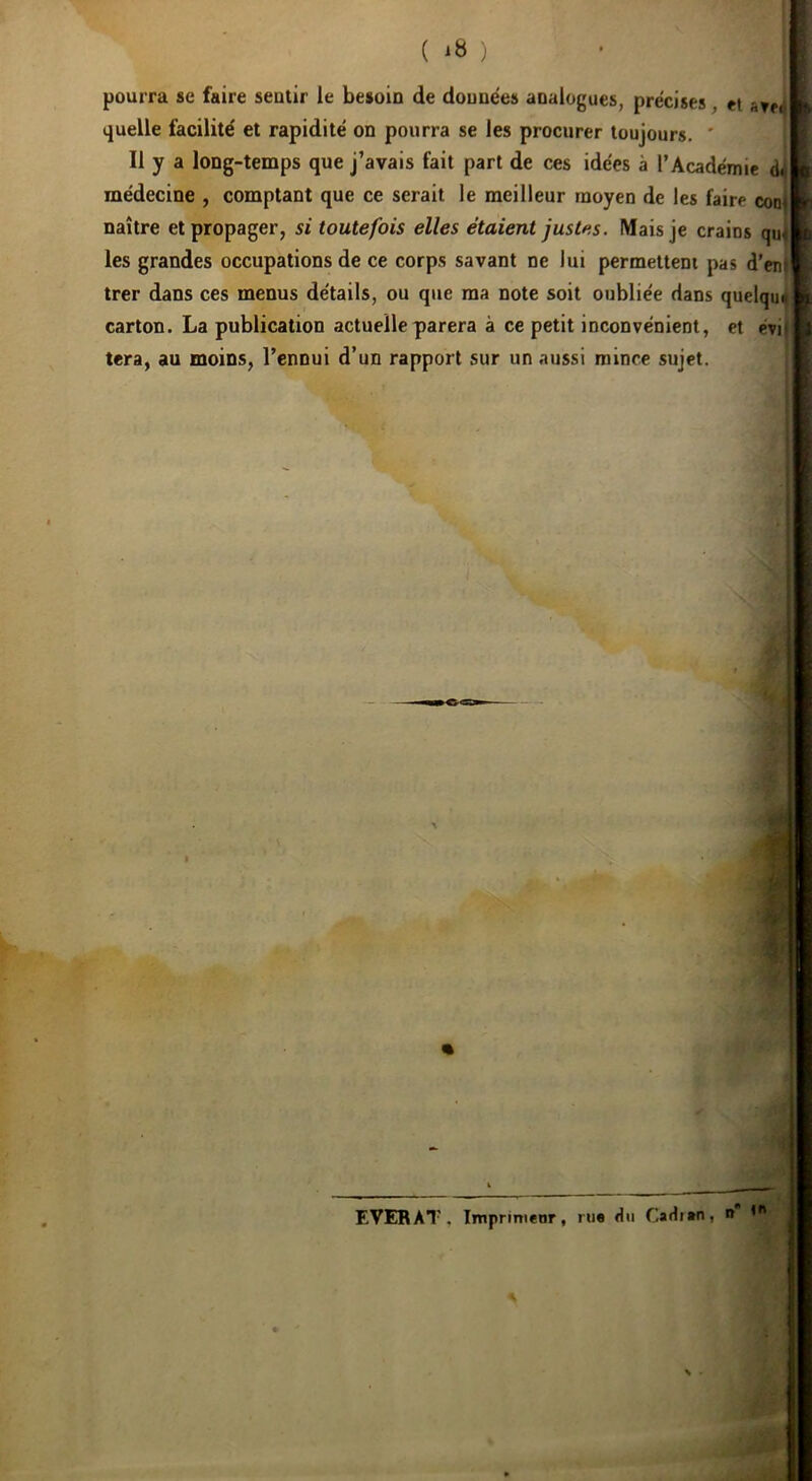 ( ) pourra se faire sentir le besoin de données analogues, précises, et quelle facilité et rapidité on pourra se les procurer toujours. ' Il y a long-temps que j’avais fait part de ces idées à l’Académie médecine , comptant que ce serait le meilleur moyen de les faire conj naître et propager, si toutefois elles étaient justes. Mais je crains qu‘ les grandes occupations de ce corps savant ne lui permettent pas d’enl trer dans ces menus détails, ou que ma note soit oubliée dans quelqm carton. La publication actuelle parera à ce petit inconvénient, et évi| tera, au moins, l’ennui d’un rapport sur un aussi mince sujet. f EVERAT, Imprimeur, rue du Cadjen, i»