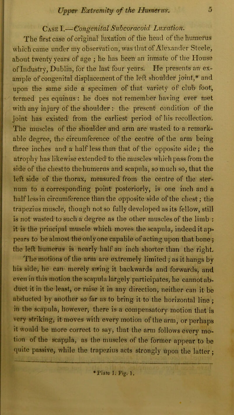 Case I.—Congenital Subcoracoid Luxation. The first case oforiginal luxation of the head of the humerus which came under my observation, was tlrat of Alexander Steele, about twenty years of age ; he has been an inmate of the House of Industry, Dublin, for the last four years. He presents an* ex- ample of congenital displacement of the left shoulder joint,* and upon the same side a specimen of that variety of club foot, termed pes equinus : he does not remember having ever met with any injury of the shoulder : the present condition of the joint has existed from the earliest period of liis recollection. The muscles of the shoulder and arm are wasted to a remark- able degree, the circumference of the centre of the arm being three inches and a half less than that of the opposite side; the atrophy has likewise extendeddo the muscles which pass from the side of the chest to the humerus and scapula, so much so, that the left side of the thorax, measured from the centre of the ster- num to a corresponding point posteriorly, is one inch and a half lessin circumference than the opposite side of the chest; the trapezius muscle, though not so fully developed as its fellow, still is not wasted to such a degree as the other muscles of the limb : it is the principal muscle which moves the scapula, indeed it ap- pears to be almost the only one capable of acting upon that bone; the left humerus is nearly half an inch shorter than the right. The motions of the arm are extremely limited; as it hangs by his side, he can merely swing it backwards and forwards, and even in this motion the scapula largely participates, he cannot ab- duct it in the least, or raise it in any direction, neither can it be abducted by another so far as to bring it to the horizontal line ; in the scapula, however, there is a compensatory motion that is very striking, it moves with every motion of the arm, or perhaps it would be more correct to say, that the arm follows every mo- tion of the scapula, as the muscles of the former appear to be quite passive, while the trapezius acts strongly upon the latter; •Plate 1. Fig. 1.
