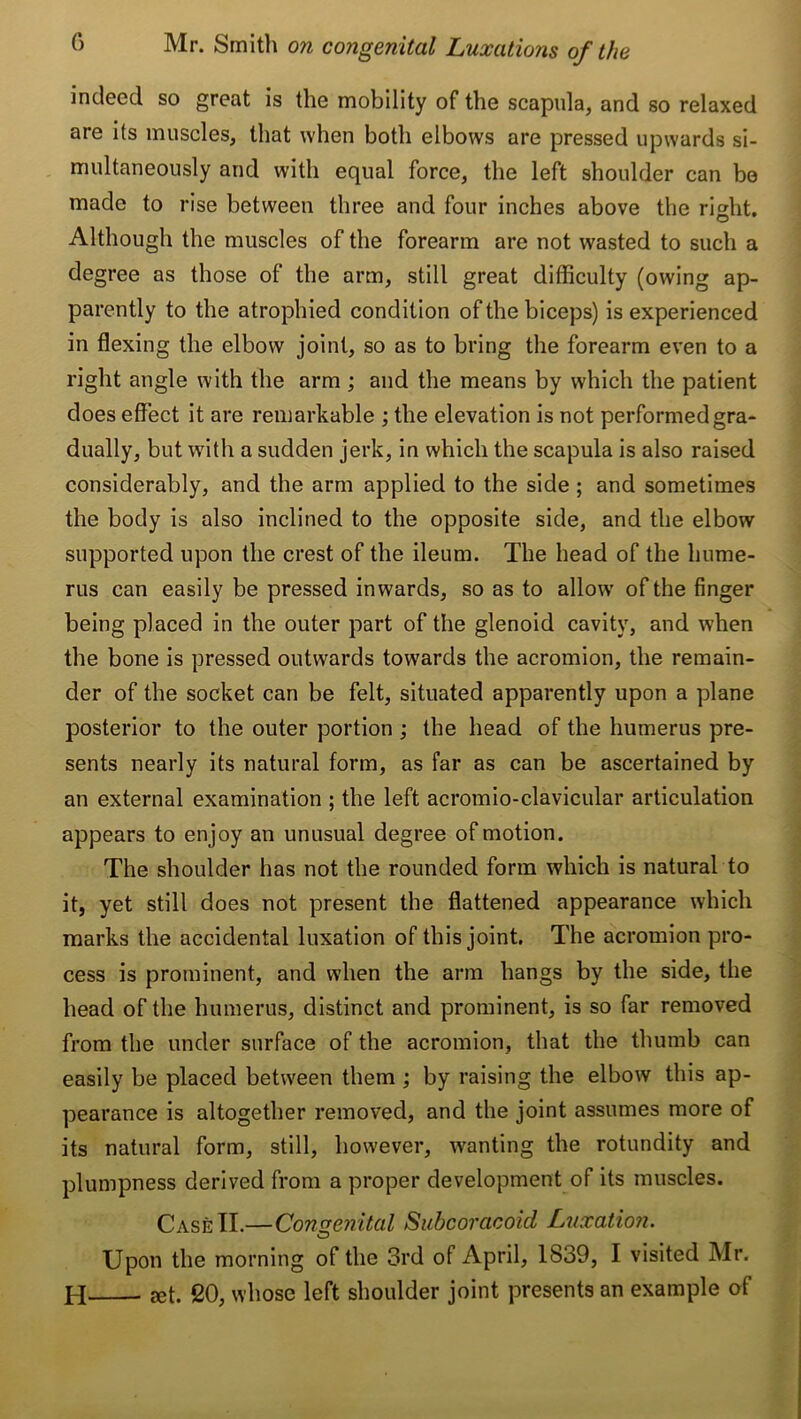 indeed so great is the mobility of the scapula, and so relaxed are its muscles, that when both elbows are pressed upwards si- multaneously and with equal force, the left shoulder can be made to rise between three and four inches above the right. Although the muscles of the forearm are not wasted to such a degree as those of the arm, still great difficulty (owing ap- parently to the atrophied condition of the biceps) is experienced in flexing the elbow joint, so as to bring the forearm even to a right angle with the arm ; and the means by which the patient does effect it are remarkable ; the elevation is not performed gra- dually, but with a sudden jerk, in which the scapula is also raised considerably, and the arm applied to the side ; and sometimes the body is also inclined to the opposite side, and the elbow supported upon the crest of the ileum. The head of the hume- rus can easily be pressed inwards, so as to allow’ of the finger being placed in the outer part of the glenoid cavity, and when the bone is pressed outwards towards the acromion, the remain- der of the socket can be felt, situated apparently upon a plane posterior to the outer portion ; the head of the humerus pre- sents nearly its natural form, as far as can be ascertained by an external examination ; the left acromio-clavicular articulation appears to enjoy an unusual degree of motion. The shoulder has not the rounded form which is natural to it, yet still does not present the flattened appearance which marks the accidental luxation of this joint. The acromion pro- cess is prominent, and when the arm hangs by the side, the head of the humerus, distinct and prominent, is so far removed from the under surface of the acromion, that the thumb can easily be placed between them ; by raising the elbow this ap- pearance is altogether removed, and the joint assumes more of its natural form, still, how'ever, wanting the rotundity and plumpness derived from a proper development of its muscles. CaseTI.—Congenital Subcoracoid Luxation. Upon the morning of the 3rd of April, 1839, I visited Mr. H aet. 20, whose left shoulder joint presents an example of
