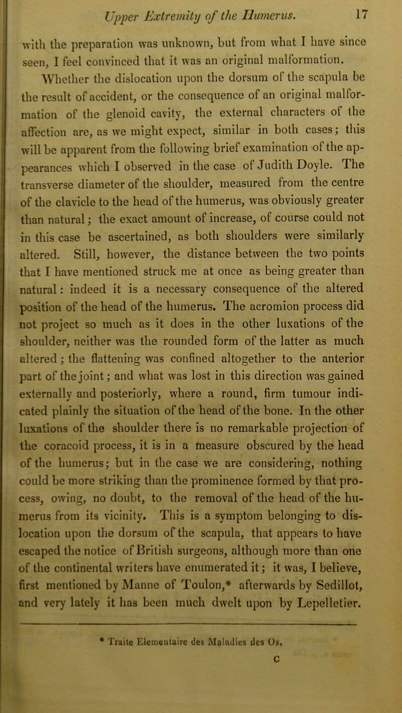 with the preparation was unknown, but from what I have since seen, I feel convinced that it was an original malformation. Whether the dislocation upon the dorsum of the scapula be the result of accident, or the consequence of an original malfor- mation of the glenoid cavity, the external characters of the affection are, as we might expect, similar in both cases; this will be apparent from the following brief examination of the ap- pearances which I observed in the case of Judith Doyle. The f transverse diameter of the shoulder, measured from the centre I of the clavicle to the head of the humerus, was obviously greater [ than natural; the exact amount of increase, of course could not in this case be ascertained, as both shoulders were similarly altered. Still, however, the distance between the two points that I have mentioned struck me at once as being greater than natural: indeed it is a necessary consequence of the altered position of the head of the humerus. The acromion process did not project so much as it does in the other luxations of the shoulder, neither was the rounded form of the latter as much altered; the flattening was confined altogether to the anterior part of the joint; and what was lost in this direction was gained externally and posteriorly, where a round, firm tumour indi- cated plainly the situation of the head of the bone. In the other luxations of the shoulder there is no remarkable projection of the coracoid process, it is in a measure obscured by the head of the humerus; but in the case we are considering, nothing could be more striking than the prominence formed by that pro- cess, owing, no doubt, to the removal of the head of the hu- merus from its vicinity. This is a symptom belonging to dis- location upon the dorsum of the scapula, that appears to have escaped the notice of British surgeons, although more than one of the continental writers have enumerated it; it was, I believe, first mentioned by Manne of Toulon,* afterwards by Sedillot, and very lately it has been much dwelt upon by Lepelletier. * Traite Elementaire des Maladies dcs Os. C