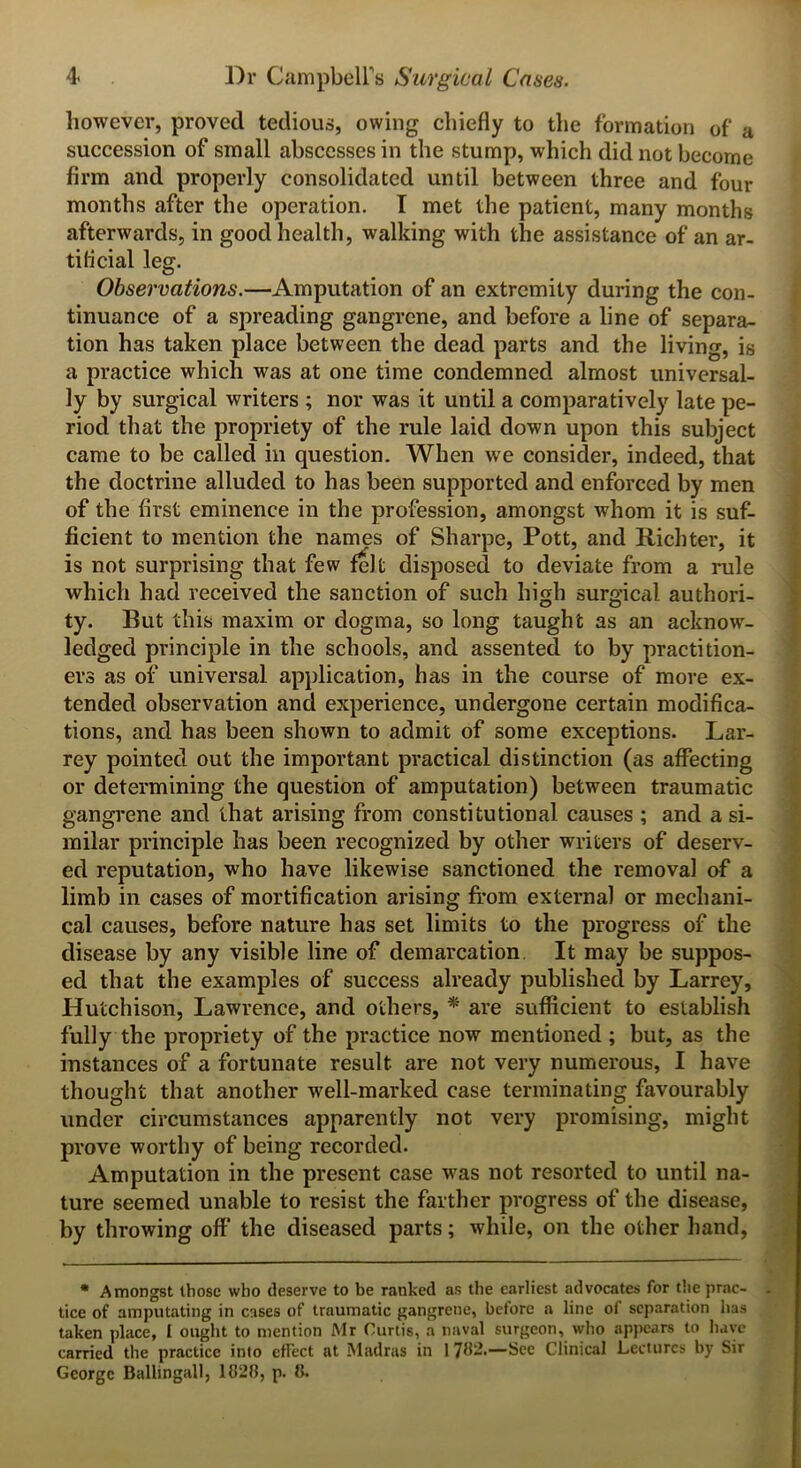 however, proved tedious, owing chiefly to the formation of a succession of small abscesses in the stump, which did not become firm and properly consolidated until between three and four months after the operation. I met the patient, many months afterwards, in good health, walking with the assistance of an ar- tificial leg. Observations.—Amputation of an extremity during the con- tinuance of a spreading gangrene, and before a line of separa- tion has taken place between the dead parts and the living, is a practice which was at one time condemned almost universal- ly by surgical writers ; nor was it until a comparatively late pe- riod that the propriety of the rule laid down upon this subject came to be called in question. When we consider, indeed, that the doctrine alluded to has been supported and enforced by men of the first eminence in the profession, amongst whom it is suf- ficient to mention the names of Sharpe, Pott, and Richter, it is not surprising that few felt disposed to deviate from a rule which had received the sanction of such high surgical authori- ty. Rut this maxim or dogma, so long taught as an acknow- ledged principle in the schools, and assented to by practition- ers as of universal application, has in the course of more ex- tended observation and experience, undergone certain modifica- tions, and has been shown to admit of some exceptions. Lar- rey pointed out the important practical distinction (as affecting or determining the question of amputation) between traumatic gangrene and that arising from constitutional causes ; and a si- milar principle has been recognized by other writers of deserv- ed reputation, who have likewise sanctioned the removal of a limb in cases of mortification arising from external or mechani- cal causes, before nature has set limits to the progress of the disease by any visible line of demarcation It may be suppos- ed that the examples of success already published by Larrey, Hutchison, Lawrence, and others, * are sufficient to establish fully the propriety of the practice now mentioned ; but, as the instances of a fortunate result are not very numerous, I have thought that another 'well-marked case terminating favourably under circumstances apparently not very promising, might prove worthy of being recorded. Amputation in the present case was not resorted to until na- ture seemed unable to resist the farther progress of the disease, by throwing off the diseased parts; while, on the other hand, * Amongst those who deserve to be ranked as the earliest advocates for the prac- tice of amputating in cases of traumatic gangrene, before a line of separation has taken place, I ought to mention Mr Curtis, a naval surgeon, who appears to have carried the practice into effect at Madras in 1 7H2.—See Clinical Lectures by Sir George Ballingall, 1(128, p. 8.