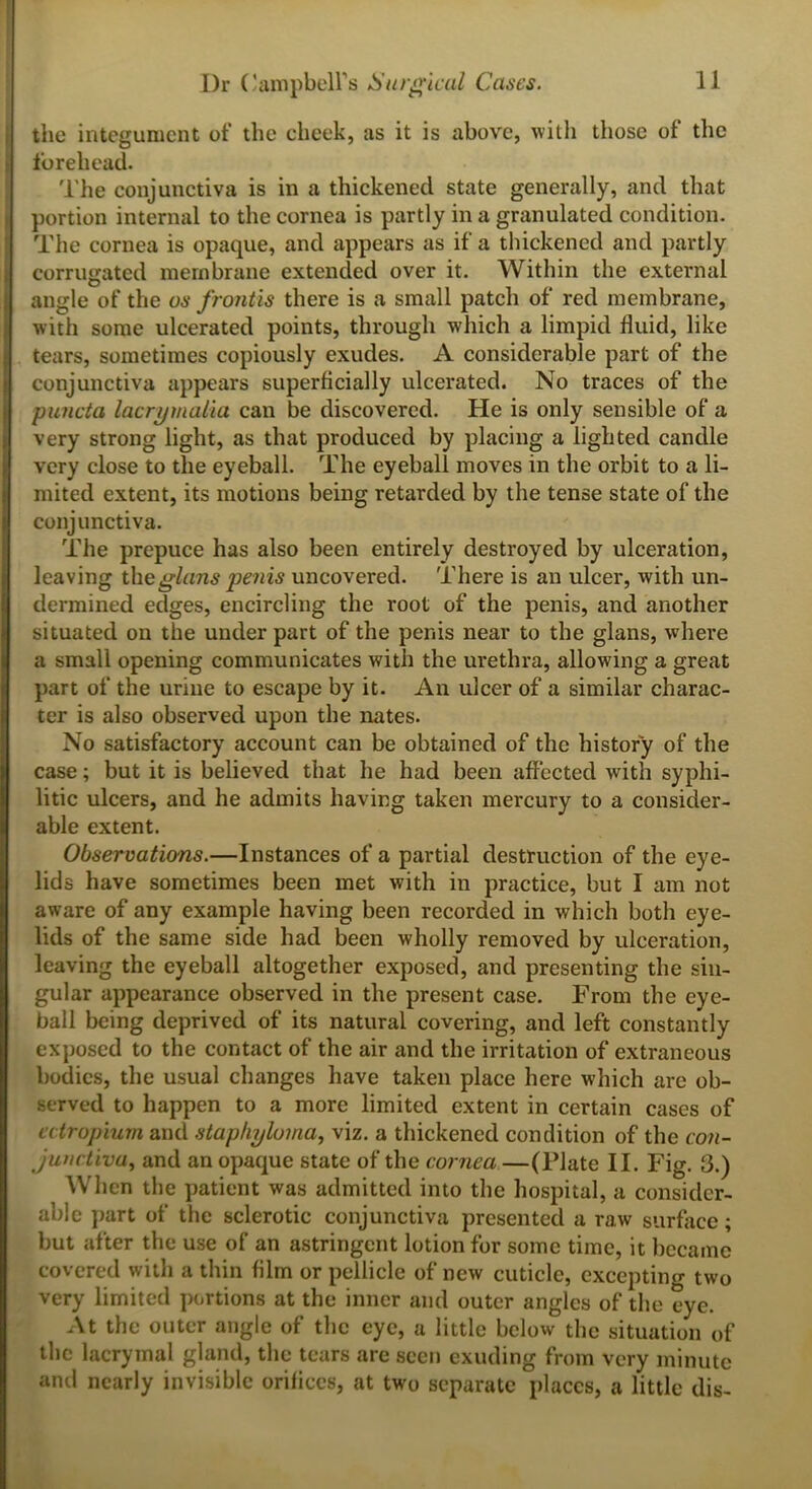 the integument of the cheek, as it is above, with those of the forehead. The conjunctiva is in a thickened state generally, and that portion internal to the cornea is partly in a granulated condition. The cornea is opaque, and appears as if a thickened and partly corrugated membrane extended over it. Within the external angle of the us frontis there is a small patch of red membrane, with some ulcerated points, through which a limpid fluid, like tears, sometimes copiously exudes. A considerable part of the conjunctiva appears superficially ulcerated. No traces of the puncta lacrymalia can be discovered. He is only sensible of a very strong light, as that produced by placing a lighted candle very close to the eyeball. The eyeball moves in the orbit to a li- mited extent, its motions being retarded by the tense state of the conjunctiva. The prepuce has also been entirely destroyed by ulceration, leaving the glans penis uncovered. There is an ulcer, with un- dermined edges, encircling the root of the penis, and another situated on the under part of the penis near to the glans, where a small opening communicates with the urethra, allowing a great part of the urine to escape by it. An ulcer of a similar charac- ter is also observed upon the nates. No satisfactory account can be obtained of the history of the case; but it is believed that lie had been affected with syphi- litic ulcers, and he admits having taken mercury to a consider- able extent. Observations.—Instances of a partial destruction of the eye- lids have sometimes been met with in practice, but I am not aware of any example having been recorded in which both eye- lids of the same side had been wholly removed by ulceration, leaving the eyeball altogether exposed, and presenting the sin- gular appearance observed in the present case. From the eye- ball being deprived of its natural covering, and left constantly exposed to the contact of the air and the irritation of extraneous bodies, the usual changes have taken place here which arc ob- served to happen to a more limited extent in certain cases of ectropium and staphyloma, viz. a thickened condition of the con- junctiva, and an opaque state of the cornea —(Plate II. Fig. 3.) When the patient was admitted into the hospital, a consider- able part of the sclerotic conjunctiva presented a raw surface; but after the use of an astringent lotion for some time, it became covered with a thin film or pellicle of new cuticle, excepting two very limited portions at the inner and outer angles of the eye. At the outer angle of the eye, a little below the situation of the lacrymal gland, the tears are seen exuding from very minute and nearly invisible orifices, at two separate places, a little dis-