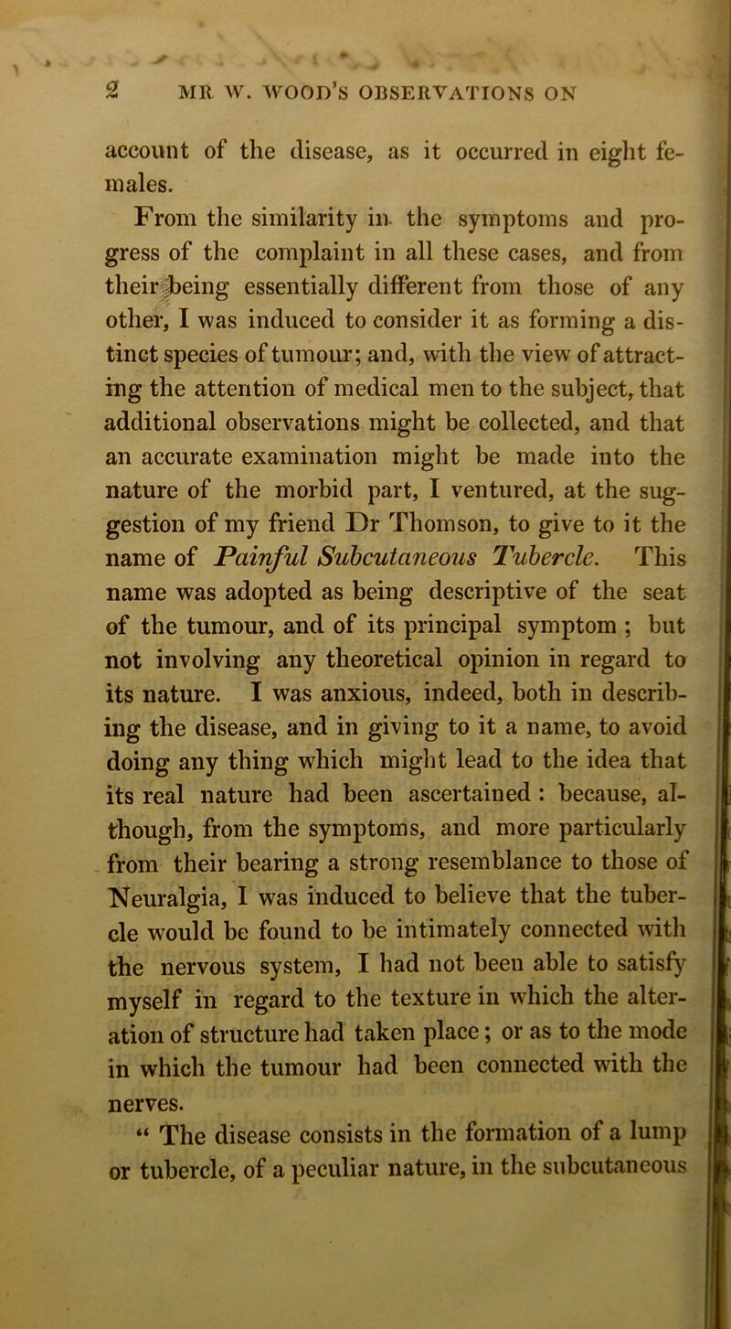 account of the disease, as it occurred in eight fe- males. From the similarity in. the symptoms and pro- gress of the complaint in all these cases, and from their Ibeing essentially different from those of any other, I was induced to consider it as forming a dis- tinct species of tumom*; and, with the view of attract- ing the attention of medical men to the subject, that additional observations might be collected, and that an accurate examination might be made into the nature of the morbid part, I ventured, at the sug- gestion of my friend Dr Thomson, to give to it the name of Painful Subcutaneous Tubercle. This name was adopted as being descriptive of the seat of the tumour, and of its principal symptom ; but not involving any theoretical opinion in regard to its nature. I was anxious, indeed, both in describ- ing the disease, and in giving to it a name, to avoid doing any thing w^hich might lead to the idea that its real nature had been ascertained ; because, al- though, from the symptoms, and more particularly from their bearing a strong resemblance to those of Neuralgia, I was induced to believe that the tuber- cle would be found to he intimately connected Avith the nervous system, I had not been able to satisfy myself in regard to the texture in which the alter- ation of structure had taken place; or as to the mode in which the tumour had been connected with the nerves. “ The disease consists in the formation of a lump or tubercle, of a peculiar nature, in the subcutaneous I j i (I f