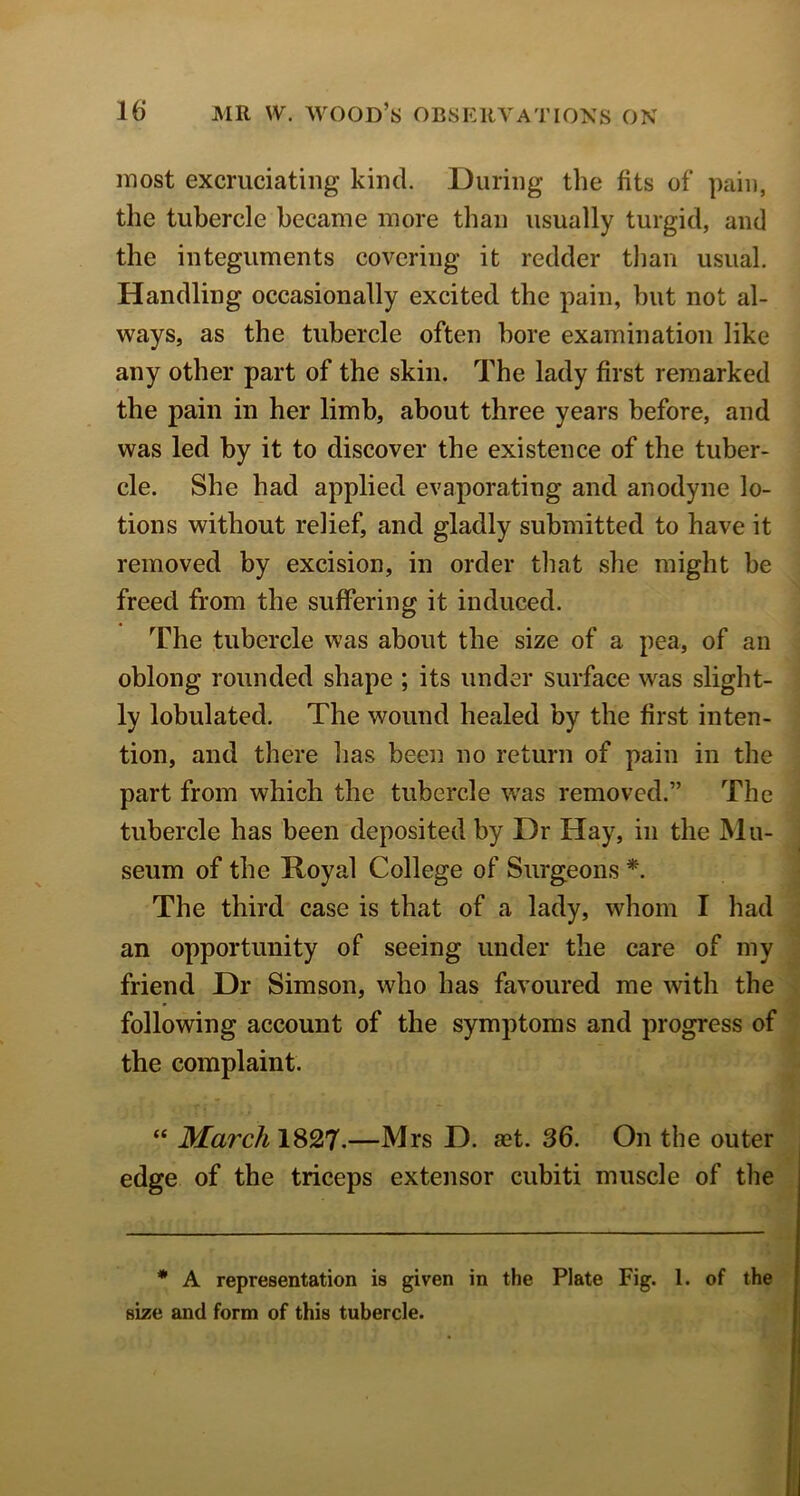 most excruciating kind. During the fits of pain, the tubercle became more than usually turgid, and the integuments covering it redder than usual. Handling occasionally excited the pain, hut not al- ways, as the tubercle often bore examination like any other part of the skin. The lady first remarked the pain in her limb, about three years before, and was led by it to discover the existence of the tuber- cle. She had applied evaporating and anodyne lo- tions without relief, and gladly submitted to have it removed by excision, in order that she might be freed from the suffering it induced. The tubercle was about the size of a pea, of an oblong rounded shape ; its under surface was slight- ly lobulated. The wound healed by the first inten- tion, and there has been no return of pain in the part from which the tubercle was removed.” The tubercle has been deposited by Dr Hay, in the Mu- seum of the Royal College of Surgeons *. The third case is that of a lady, whom I had an opportunity of seeing under the care of my friend Dr Simson, who has favoured me with the following account of the symptoms and progress of the complaint. “ March\%^T,—Mrs D. aet. 36. On the outer edge of the triceps extensor cubiti muscle of the * A representation is given in the Plate Fig. 1. of the size and form of this tubercle.