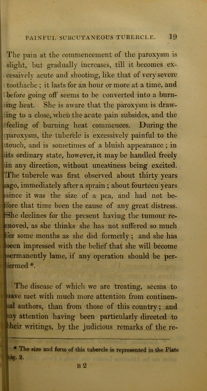 The pain at the commencement of the paroxysm is slight, but gradually increases, till it becomes ex- cessively acute and shooting, like that of very severe toothache ; it lasts for an hour or more at a time, and h before going off seems to be converted into a burn- ing heat. She is aware that the paroxysm is draw- ing to a close, when the acute pain subsides, and the feeling of burning heat commences. During the paroxysm, the tubercle is excessively painful to the ttouch, and is sometimes of a bluish appearance ; in lits ordinary state, however, it may be handled freely in any direction, without uneasiness being excited. Trhe tubercle was first observed about thirty years sago, immediately after a sprain ; about fourteen years ^ since it was the size of a pea, and had not be- fore that time been the cause of any great distress. She declines for the present having the tumour re- : moved, as she thinks she has not suffered so much j Tor some months as she did formerly ; and she has i »een impressed with the belief that she will become 1 v>ermanently lame, if any operation should be per- cbrmed *. The disease of whicli we are treating, seems to nave met with much more attention from continen- ial authors, than from those of this country; and iny attention having been particularly directed to heir writings, by the judicious remarks of the re- • The size and form of this tubercle is represented in the Plate ; iig. 2.