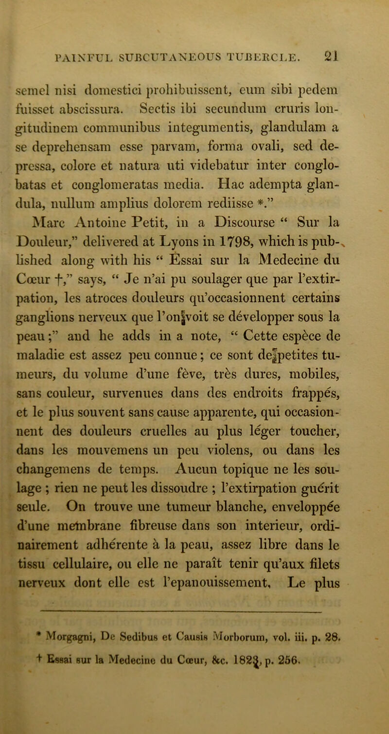 semel nisi domestici prohibuissciit, eum sibi pedem fuisset abscissura. Seeds ibi secundum cruris lon- gitudinem commimibus integumends, glandulam a se deprehensam esse parvam, forma ovali, sed de- pressa, colore et natura ud videbatur inter conglo- batas et conglomeratas media. Hac adempta glan- dula, nullum amplius dolorem rediisse Marc Antoine Petit, in a Discourse “ Sur la Douleur,” delivered at Lyons in 1798, which is pub-^ lished along with his “ Essai sur la Medecine du Coeur t,” says, “ Je n’ai pu soulager que par I’extir- pation, les atroces douleurs qu’occasionnent certains ganglions nerveux que l’on|voit se developper sous la peauand he adds in a note, “ Cette esp^ce de maladie est assez peu connue; ce sont dejpetites tu- meurs, du volume d’une feve, tr^s dures, mobiles, sans couleur, survenues dans des endroits frappes, et le plus souvent sans cause apparente, qui occasion- nent des douleurs cruelles au plus leger toucher, dans les mouvemens un peu violens, ou dans les changemens de temps. Aucun topique ne les sou- lage ; rien ne pent les dissoudre ; I’extirpation guerit seule. On trouve une tumeur blanche, enveloppee d’une metnbrane fibreuse dans son interieur, ordi- nairement adherente a la peau, assez libre dans le tissu cellulaire, ou elle ne parait tenir qu’aux filets nerveux dont elle est I’epanouissement, Le plus * Morgagni, De Sedibus et Causis Morboruin, vol. iii. p. 28. + Essai sur la Medecine du Coeur, &c. 182^, p. 266.