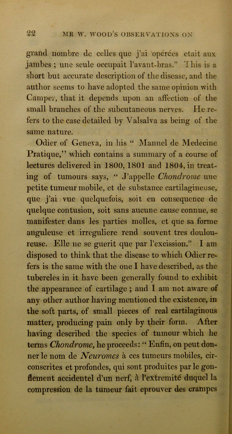 grand noinbre dc celles que j’ai operees ctait aux jambes ; uiie seule occupait I’avant-bras.” I his is a short but accurate description of the disease, and the author seems to have adopted the same opinion with Camper, that it depends upon an affection of the small branches of the subcutaneous nerves. He re- fers to the case detailed by V alsalva as being of the same nature. > Odier of Geneva, in his “ Manuel de Medecine Pratique,” which contains a summary of a course of lectures delivered in 1800,1801 and 1804, in treat- ing of tumours says, “ J’appelle Chondrome uiie petite tumeur mobile, et de substance cartilagineuse, que j’ai vue quelquefois, soit en consequence de quelque contusion, soit sans aucune cause connue, se manifester dans les parties molles, et que sa forme anguleuse et irreguliere rend souvent tres doulou- reuse. Elle ne se guerit que par I’excission.” I am disposed to think that the disease to which Odier re^ fers is the same with the one I have described, as the tubercles in it have been generally found to exhibit the appearance of cartilage ; and I am not aware of any other author having mentioned the existence, in the soft parts, of small pieces of real cartilaginous matter, producing pain only by their form. After having described the species of tumour which he terms Chondrome^ he proceeds: “ Enfin, on pent don- ner le nom de Neuromes a ces tumeurs mobiles, cir- conscrites et profondes, qui sont produites par le gon- flement accidentel d’un nerf, A I’extremite duquel la compression de la tumeur fait eprouver des crampes