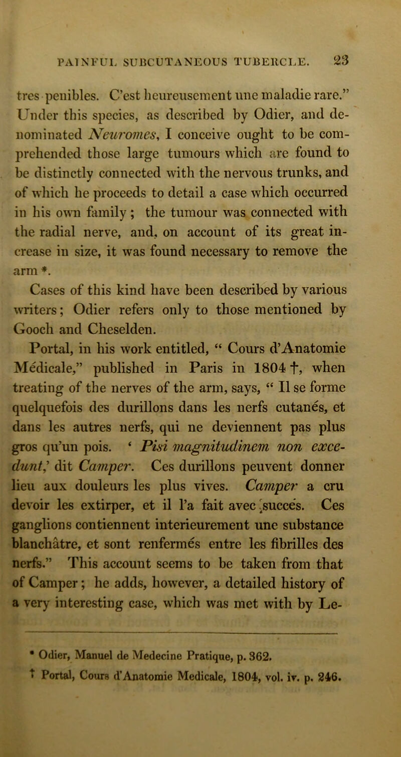 tres peiiibles. C’est heureuseinent ime inaladie rare.” Under this species, as described by Odier, and de- nominated New'omes, I conceive ought to be com- prehended those large tumours which are found to be distinctly connected with the nervous trunks, and of which he proceeds to detail a case which occurred in his owm family; the tumour was connected with the radial nerve, and, on account of its great in- crease in size, it was found necessary to remove the arm *. Cases of this kind have been described by various writers; Odier refers only to those mentioned by Gooch and Cheselden. Portal, in his work entitled, “ Cours d’Anatomie Medicale,” published in Paris in 1804 f, when treating of the nerves of the arm, says, II se forme quelquefois des durillons dans les nerfs cutanes, et dans les autres nerfs, qui ne deviennent pas plus gros qu’un pois. ‘ Pisi magnitudinem non exce- dunt^ dit Camper. Ces durillons peuvent donner lieu aux douleurs les plus vives. Camper a cm devoir les extirper, et il I’a fait avec ^succes. Ces ganglions contiennent interieurement une substance blanchatre, et sont renfermes entre les fibrilles des nerfs.” This account seems to be taken from that of Camper; he adds, however, a detailed history of a very' interesting case, which was met with by Le- • Odier, Manuel de Medecine Pratique, p. 362. t Portal, Cours d’Anatomic Medicale, 1804, vol. ir. p. 246.