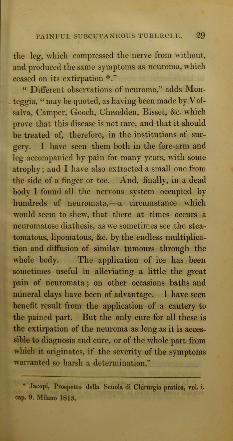 tile leg, which compressed the nerve from without, and produced the same symptoms as neuroma, which ceased on its extirpation “ Different observations of neuroma,” adds Mon- . teggia, “ may be quoted, as having been made by Val- salva. Camper, Gooch, Cheselden, Bisset, &c. which prove that this disease is not rare, and that it should be treated of, therefore, in the institutions of sur- gery. I have seen them both in the fore-arm and leg accompanied by pain for many years, with some atrophy; and I have also extracted a small one from the side of a finger or toe. And, finally, in a dead body I found all the nervous system occupied by hundreds of neuromata,—a circumstance which would seem to shew, that there at times occurs a neuromatose diathesis, as we sometimes see the stea- tomatous, lipomatous, &c. by the endless multiplica- tion and diffusion of similar tumours through the whole body. The application of ice has been sometimes useful in alleviating a little the great pain of neuromata; on other occasions baths and mineral clays have been of advantage. I have seen benefit result from the application of a cautery to the pained part. But the only cure for all these is the extirpation of the neuroma as long as it is acces- sible to diagnosis and cure, or of the whole part from which it originates, if the severity of the symptoms warranted so harsh a determination.” * Jacopi, Prospetto della Scuola di Chirurgia pratica, vol. i. cap. 9. Milano 1813.