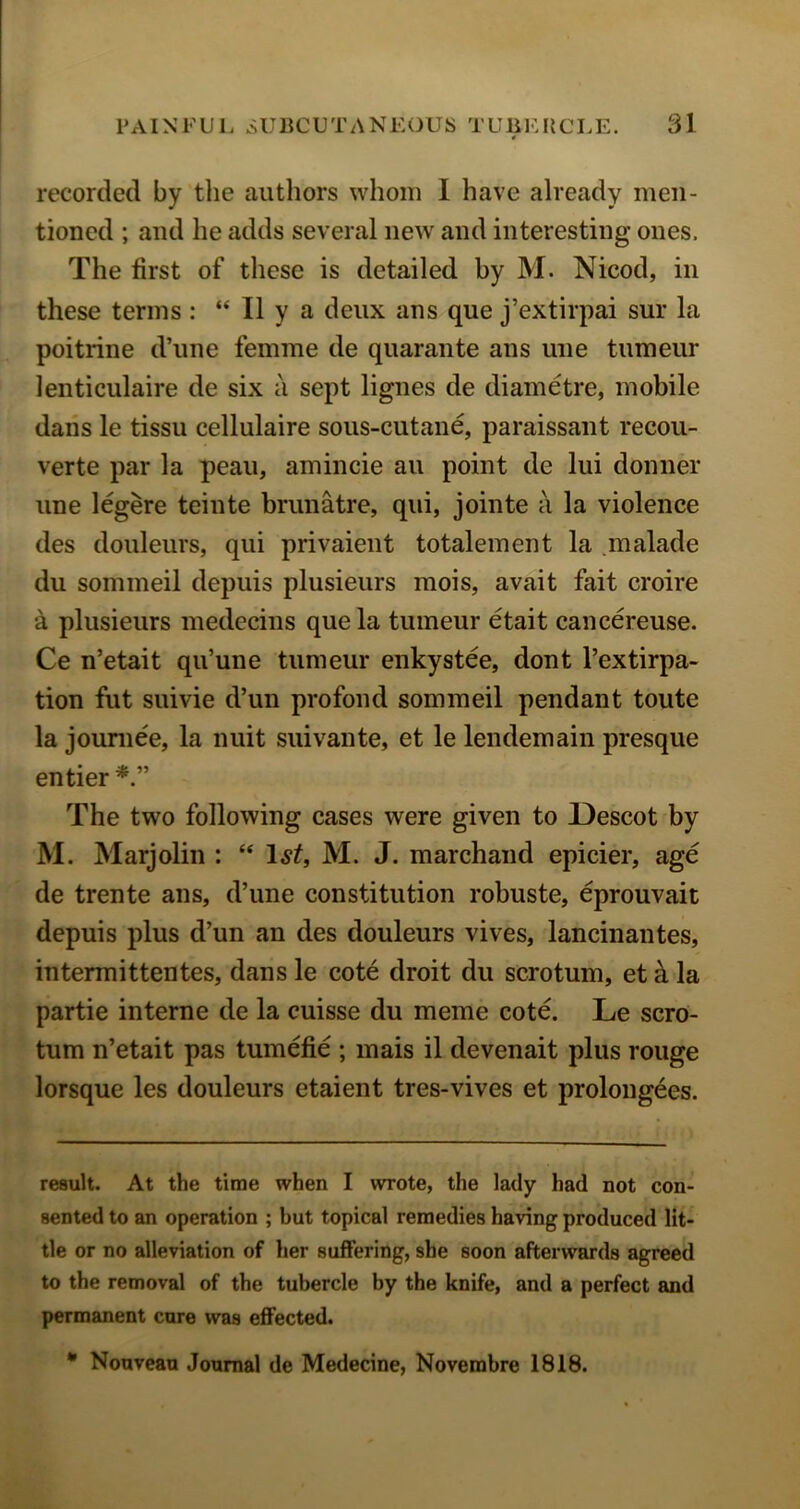 recorded by the authors whom I have already men- tioned ; and he adds several new and interesting ones. The first of these is detailed by M. Nicod, in these terms : “ II y a deux ans que j’extirpai sur la poitrine d’une femme de quarante ans une tumeur lenticulaire de six a sept lignes de diametre, mobile daiis le tissu cellulaire sous-cutane, paraissant recou- verte par la peau, amincie au point de lui donner une legere teinte brunatre, qui, jointe a la violence des douleurs, qui privaient totalement la .malade du sommeil depuis plusieurs mois, avait fait croire a plusieurs medecins que la tumeur etait cancereuse. Ce n’etait qu’une tumeur enkystee, dont I’extirpa- tion fut suivie d’un profond sommeil pendant toute la jouniee, la nuit suivante, et le lendemain presque entier The two following cases were given to Descot by M. Marjolin : “ l^if, M. J. marchand epicier, age de trente ans, d’une constitution robuste, eprouvait depuis plus d’un an des douleurs vives, lancinantes, intermittentes, dans le cote droit du scrotum, et k la partie interne de la cuisse du meme cote. Le scro- tum n’etait pas tumefie ; mais il devenait plus rouge lorsque les douleurs etaient tres-vives et prolongees. result. At the time when I wrote, the lady had not con- sented to an operation ; hut topical remedies having produced lit- tle or no alleviation of her suffering, she soon afterwards agreed to the removal of the tubercle by the knife, and a perfect and permanent cure was effected. * Nouveau Journal de Medecine, Novembre 1818.