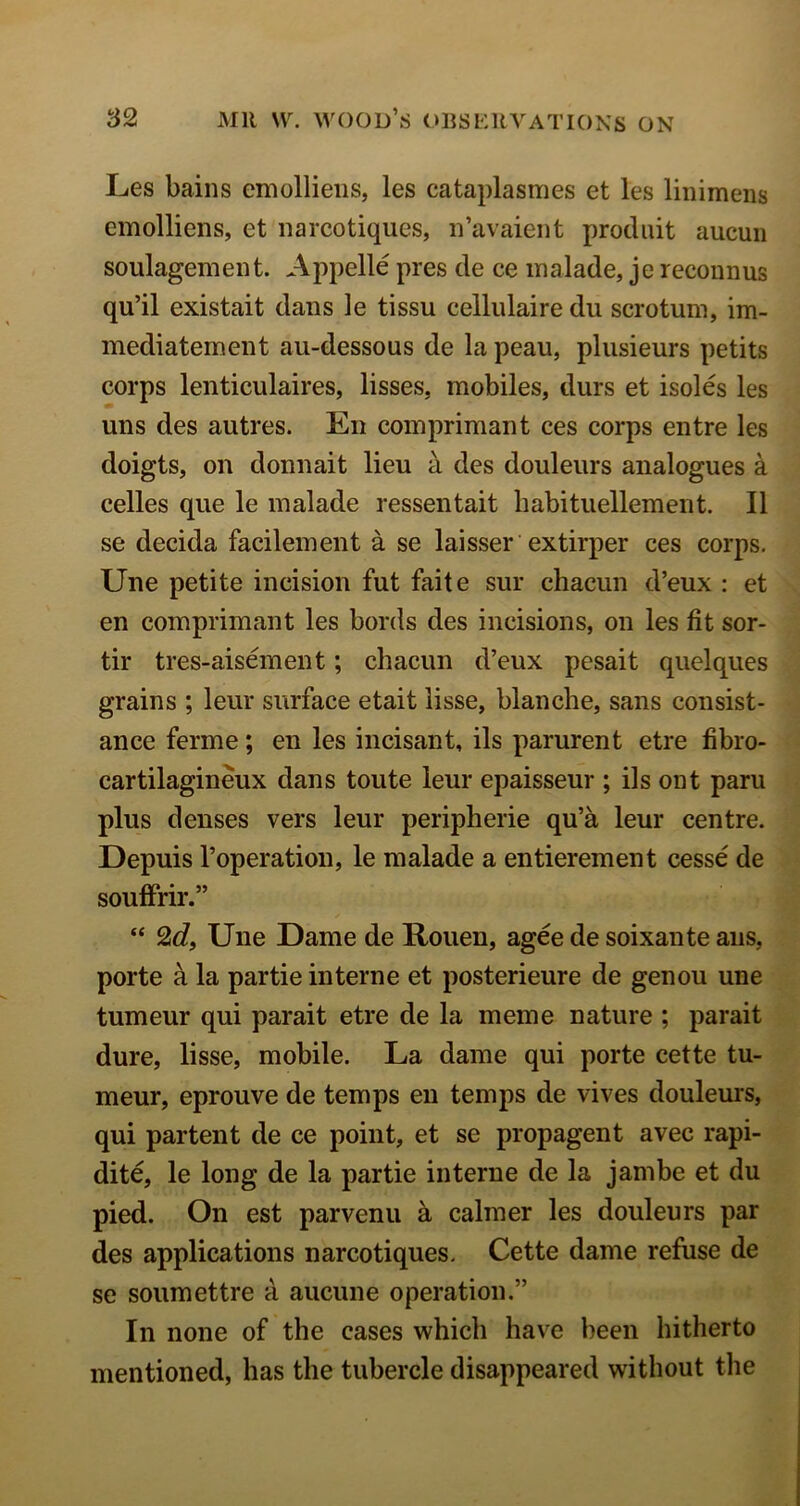 Les bains emollieiis, les cataplasmes et les linimens emolliens, et narcotiques, n’avaient produit aucun soulagement. Appelle pres de ce inalade, je reconnus qu’il existait dans le tissu cellulaire du scrotum, im- mediatement au-dessous de la peau, plusieurs petits corps lenticulaires, lisses, mobiles, durs et isoles les uns des autres. En comprimant ces corps entre les doigts, on donnait lieu a des douleurs analogues a celles que le malade ressentait habituellement. II se decida facilement a se laisser extirper ces corps, Une petite incision fut faite sur chacun d’eux : et en comprimant les bords des incisions, on les fit sor- tir tres-aisement; chacun d’eux pesait quelques grains ; leur surface etait lisse, blanche, sans consist- ance ferme; en les incisant, ils parurent etre fibro- cartilagineux dans toute leur epaisseur ; ils out paru plus denses vers leur peripheric qu’a leur centre. Depuis I’operation, le malade a entierement cesse de souffrir.” “ 2d, Une Dame de Rouen, agee de soixante aiis, porte a la partie interne et posterieure de genou une tumeur qui parait etre de la meme nature ; parait dure, lisse, mobile. La dame qui porte cette tu- meur, eprouve de temps en temps de vives douleurs, qui partent de ce point, et se propagent avec rapi- dite, le long de la partie interne de la jambe et du pied. On est parvenu k calmer les douleurs par des applications narcotiques, Cette dame refuse de se soumettre a aucune operation.” In none of the cases which have been hitherto mentioned, has the tubercle disappeared without the