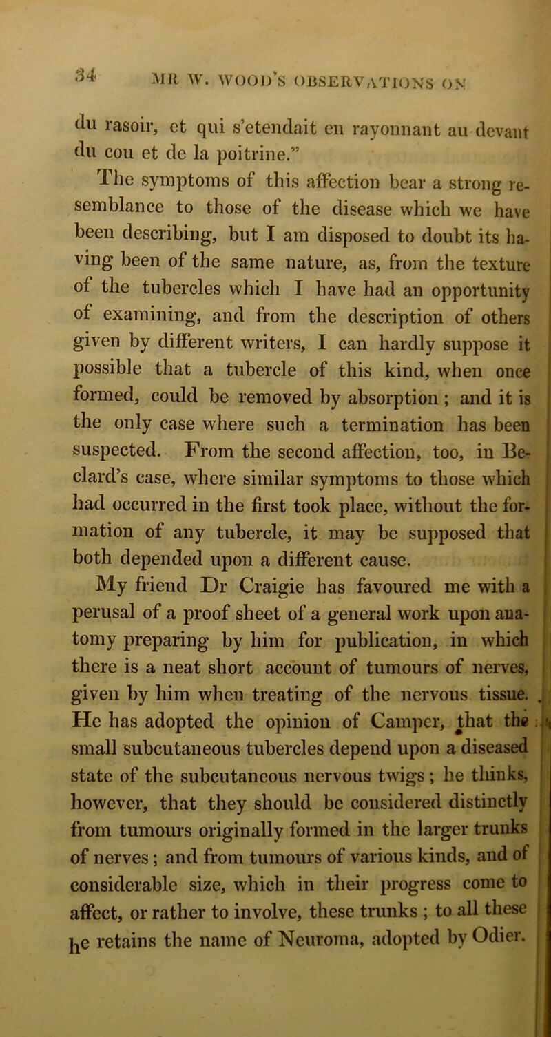 du rasoir, et qiii s’eteiidait en rayonnant an devaiit dll cou et de la poitrine.” The symptoms of this affection bear a strong re- semblance to those of the disease which we have been describing, but I am disposed to doubt its ha- ving been of the same nature, as, from the texture of the tubercles which I have had an opportunity of examining, and from the description of others given by different writers, I can hardly suppose it possible that a tubercle of this kind, when once formed, could be removed by absorption ; and it is the only case where such a termination has been suspected. From the second affection, too, in Be- dard’s case, where similar symptoms to those which had occurred in the first took place, without the for- , mation of any tubercle, it may be supposed that : both depended upon a different cause. My friend Dr Craigie has favoured me with a ^ perusal of a proof sheet of a general work upon ana- tomy preparing by him for publication, in which there is a neat short account of tumours of nerves, given by him when treating of the nervous tissue. ^ He has adopted the opinion of Camper, that the small subcutaneous tubercles depend upon a diseased state of the subcutaneous nervous twigs; he tliiiiks, however, that they should be considered distinctly from tumours originally formed in the larger trunks of nerves; and from tumours of various kinds, and of considerable size, which in their progress come to affect, or rather to involve, these trunks ; to all these jjC retains the name of Neuroma, adopted by Odier.