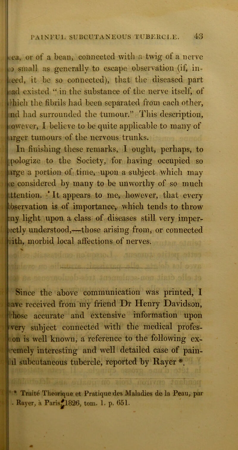 j vt‘a, or of a bean, connected with a twig of a nerve j small as generally to escape observation (if, in- deed, it be so connected), that the diseased part .ad existed “ in the substance of the nerve itself, of I’hicli the fibrils had been separated from each other, ml had surrounded the tumour.” This description, i owever, I believe to be quite applicable to many of I .irger tumours of the nervous trunks. I In finishing these remarks, I ought, perhaps, to I apologize to the Society, for having occupied so jfeirge a portion of timcj-upon a subject which may t.e considered by many to be unworthy of so much jltttention. * It appears to me, however, that every i ibbservation is of importance, which tends to throw irny light upon a class of diseases still very imper- ' |*;ctly understood,—those arising from^ or connected Ifiith, morbid local affections of nerves. Since the above communication was printed, I iave received from my friend Dr Henry Davidson, I'hose accurate and extensive information upon i very subject connected with the medical profes- on is well known, a reference to the following ex- •emely interesting and well detailed case of pain- il subcutaneous tubercle, reported by Rayer * Li • Trait^ Theorique et Pratique des Maladies de la Peau, par . Rayer, a Pari9^1826, tom. 1. p. 651.