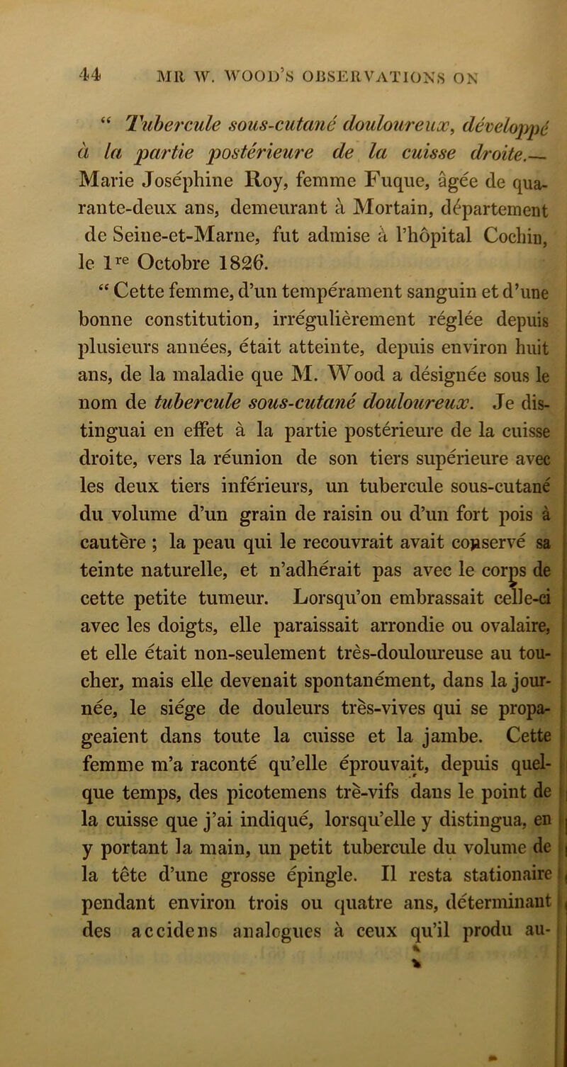 “ Tuhercule sous-cutane douloureux^ develoiype a la partie posterieure de la cuisse droite. Marie Josephine Roy, femme Fuqiie, %ee de qua- rante-deux ans, demeiirant Mortain, d^partement de Seine-et-Marne, fut admise k I’hopital Cochin, le Octohre 1826. “ Cette femme, d’un temperament sanguin et d’une bonne constitution, irregiilierement reglee depuis plusieurs annees, etait atteinte, depuis environ hiiit ans, de la maladie que M. Wood a designee sous le nom de tuhercule sous-cutane douloureux. Je dis- tinguai en elFet a la partie posterieure de la cuisse droite, vers la reunion de son tiers superieure avec les deux tiers inferieurs, un tuhercule sous-cutane du volume d’un grain de raisin ou d’un fort pois a | cautere ; la peau qui le recouvrait avait cojaserve sa I teinte naturelle, et n’adherait pas avec le corps de i cette petite tumeur. Lorsqu’on embrassait ceue-ci j avec les doigts, elle paraissait arrondie ou ovalaire, | et elle etait non-seulement tres-douloureuse au ton- i cher, mais elle devenait spontanement, dans la jour- ! nee, le siege de douleurs tres-vives qui se propa- * geaient dans toute la cuisse et la jambe. Cette i femme m’a raconte qu’elle eprouvait, depuis quel- | que temps, des picotemens tre-vifs dans le point de i ] la cuisse que j’ai indique, lorsqu’elle y distingua, en i| y portant la main, un petit tuhercule du volume de \\ la tete d’une grosse epingle. II resta stationaire i ( pendant environ trois ou qiiatre ans, determinant i des accidens analogues a ceux qu’il produ au-