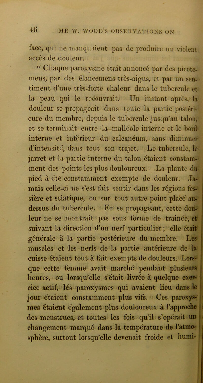 face, qiii ne maiiqiiaient pas do produiro mi violent acces de doideiir. “ Cliaque paroxysme etait aiinoiice par des picote- ineiis, par des elancemens tres-aigus, et par un sen- timent d’line tres-forte chaleur dans le tubercule ct la peau qui le rpcoiivrait. Un instant apres, la douleur se propageait dans toiite la partie posteri- eiire dii membre, depuis le tubercule jus(ju’au talon, et se terminait eiitre la malleole interne et le bord t interne et inferieur du calcaneum, sans diminuer d’intensite, dans tout son trajet. Le tubercule, le jarret et la partie interne du talon etaient constam- inent des points les plus douloureux. La plante du pied a etc constamment exempte de douleur. Ja- : inais celle-ci ne s’est fait sentir dans les regions fes- ’ siere et sciatique, ou sur tout autre point plabe an- | dessus du tubercule. En se propageant, cette dou- | leur ne se raontrait pas sous forme de trainee, et | suivant la direction d’un uerf particulier; elle etait ■ generale a la partie posterieure du membre. Les i muscles et des nerfs de la partie' anterieure de la ! cuisse etaient tout-a-fait exempts de douleurs. Lors- | que cette femme avait marche pendant plusieurs | heures, ou lorsqu’elle s’etait livree a quelque exer- i cice actif, les paroxysmes qui avaient lieu dans le f jour etaient constamment plus vifs. Ces paroxys- h mes etaient egalement plus douloureux a I’approche i r des menstrues, et toutes les fois qu’il s’operait un i. changement marque dans la temperature de I’atrao- [ sphere, surtout lorsqu’elle devenait froide et liumi