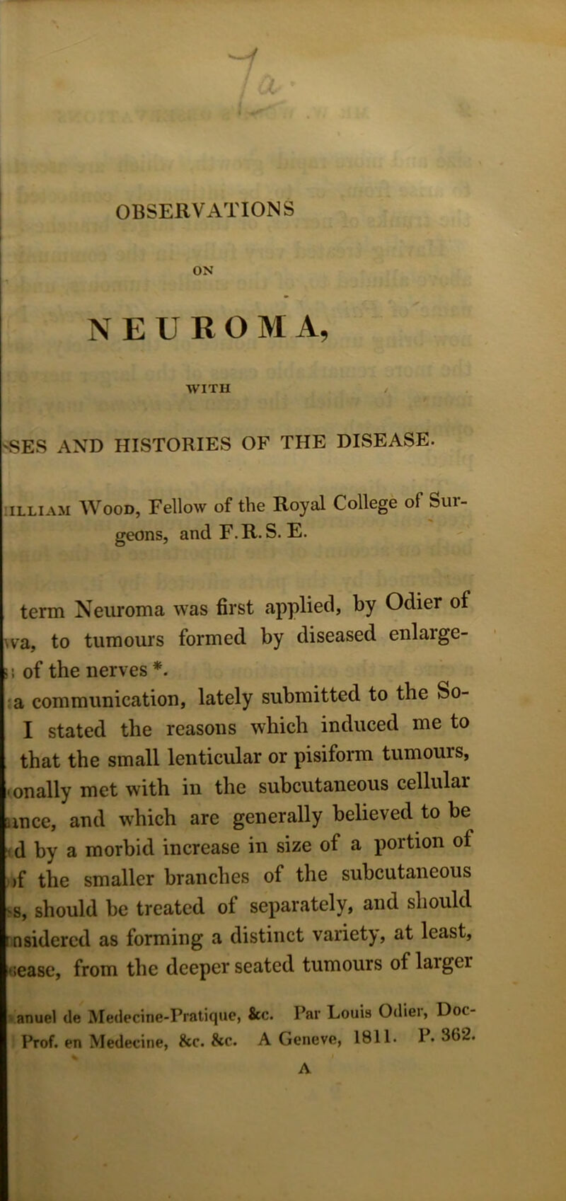 OBSERVATIONS ON NEUROMA, WITH 'SES AND HISTORIES OF THE DISEASE. illiam Wood, Fellow of the Royal College of Sui- geons, and F.R.S. E. term Neuroma was first applied, by Odier of va, to tumours formed by diseased enlarge- s; of the nerves *. a communication, lately submitted to the So- I stated the reasons which induced me to that the small lenticular or pisiform tumours, , on ally met with in the subcutaneous cellular ance, and which are generally believed to be d by a morbid increase in size of a portion of )f the smaller branches of the subcutaneous 'S, should be treated of separately, and should r nsidered as forming a distinct variety, at least, sease, from the deeper seated tumours of laigei anuel de Medecine-Pratique, &c. Par Louis Odiei, Dot- Prof. en Medecine, &c. &c. A Geneve, 1811. P« 382. A