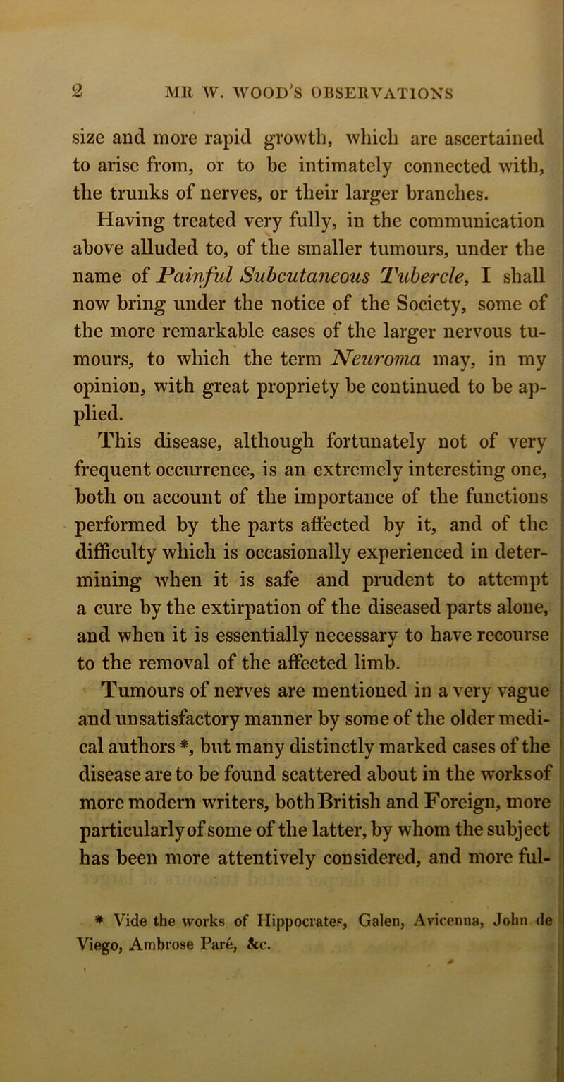 size and more rapid growth, which are ascertained to arise from, or to be intimately connected with, the trunks of nerves, or their larger branches. Having treated very fully, in the communication above alluded to, of the smaller tumours, under the name of Painful Subcutaneous Tubercle, I shall now bring under the notice of the Society, some of the more remarkable cases of the larger nervous tu- mours, to which the term Neuroma may, in my opinion, with great propriety be continued to be ap- plied. This disease, although fortunately not of very frequent occurrence, is an extremely interesting one, both on account of the importance of the functions performed by the parts affected by it, and of the difficulty which is occasionally experienced in deter- mining when it is safe and prudent to attempt a cure by the extirpation of the diseased parts alone, and when it is essentially necessary to have recourse to the removal of the affected limb. Tumours of nerves are mentioned in a very vague and unsatisfactory manner by some of the older medi- cal authors *, but many distinctly marked cases of the disease are to be found scattered about in the works of more modern writers, both British and Foreign, more particularly of some of the latter, by whom the subject has been more attentively considered, and more ful- * Vide the works of Hippocrates, Galen, Avicenna, John de Viego, Ambrose Pare, See.