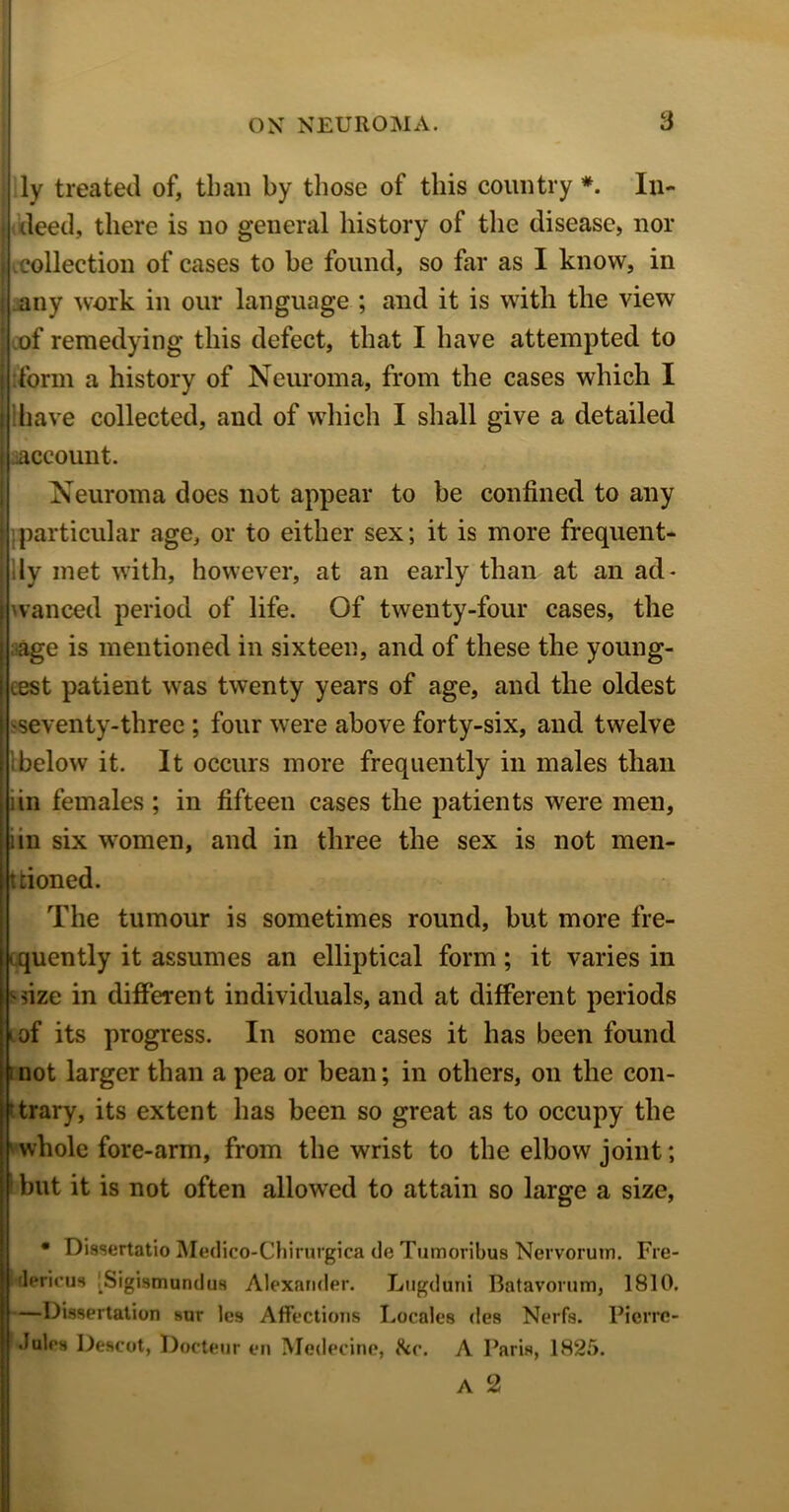ly treated of, than by those of this country *. In- i deed, there is no general history of the disease, nor j collection of cases to he found, so far as I know, in s any work in our language ; and it is with the view ' of remedying this defect, that I have attempted to j :form a history of Neuroma, from the cases which I i have collected, and of which I shall give a detailed j account. Neuroma does not appear to be confined to any ) particular age, or to either sex; it is more frequent- [lly met with, however, at an early than at an ad* I wanced period of life. Of twenty-four cases, the •age is mentioned in sixteen, and of these the young- est patient was twenty years of age, and the oldest seventy-three ; four were above forty-six, and twelve !below it. It occurs more frequently in males than lin females; in fifteen cases the patients were men, iin six women, and in three the sex is not men- tioned. The tumour is sometimes round, but more fre- quently it assumes an elliptical form; it varies in -size in different individuals, and at different periods of its progress. In some cases it has been found ;not larger than a pea or bean; in others, on the con- trary, its extent has been so great as to occupy the whole fore-arm, from the wrist to the elbow joint; but it is not often allowed to attain so large a size, • Dissertatio Medico-Chirurgica do Tumoribus Nervorum. Fre- hdericua iSigismundus Alexander. Lugduni Batavorum, 1810. —Dissertation sur les Affections Locales des Nerfs. Picrrc- .lules Descot, Docteur en Medecine, &c. A Paris, 1825.