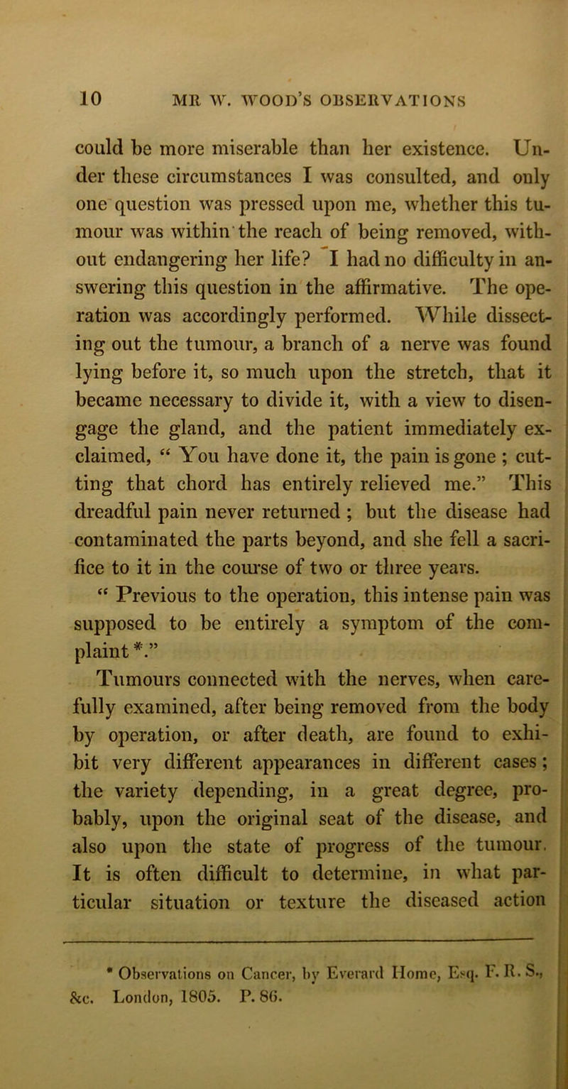 could be more miserable than her existence. Un- der these circumstances I was consulted, and only one question was pressed upon me, whether this tu- mour was within the reach of being removed, with- out endangering her life? I had no difficulty in an- swering this question in the affirmative. The ope- ration was accordingly performed. While dissect- ing out the tumour, a branch of a nerve was found lying before it, so much upon the stretch, that it became necessary to divide it, with a view to disen- gage the gland, and the patient immediately ex- claimed, “ You have done it, the pain is gone ; cut- ting that chord has entirely relieved me.” This dreadful pain never returned ; but the disease had contaminated the parts beyond, and she fell a sacri- fice to it in the course of two or three years. “ Previous to the operation, this intense pain was supposed to be entirely a symptom of the com- plaint Tumours connected with the nerves, when care- fully examined, after being removed from the body by operation, or after death, are found to exhi- bit very different appearances in different cases; the variety depending, in a great degree, pro- bably, upon the original seat of the disease, and also upon the state of progress of the tumour. It is often difficult to determine, in what par- ticular situation or texture the diseased action * Observations on Cancer, by Everard Home, Esq. F. II. S., &c. London, 1805. P. 80.