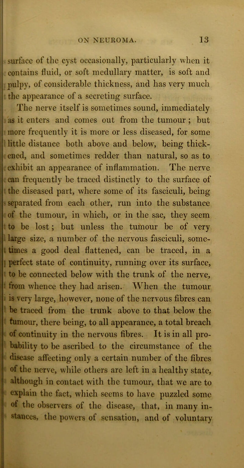 surface of the cyst occasionally, particularly when it contains fluid, or soft medullary matter, is soft and pulpy, of considerable thickness, and has very much the appearance of a secreting surface. The nerve itself is sometimes sound, immediately as it enters and comes out from the tumour ; but more frequently it is more or less diseased, for some little distance both above and below, being thick- ened, and sometimes redder than natural, so as to . exhibit an appearance of inflammation. The nerve can frequently be traced distinctly to the surface of the diseased part, where some of its fasciculi, being separated from each other, run into the substance of the tumour, in which, or in the sac, they seem to be lost; but unless the tumour be of very large size, a number of the nervous fasciculi, some- times a good deal flattened, can be traced, in a 1 perfect state of continuity, running over its surface, to be connected below with the trunk of the nerve, from whence they had arisen. When the tumour is very large, however, none of the nervous fibres can be traced from the trunk above to that below the tumour, there being, to all appearance, a total breach of continuity in the nervous fibres. It is in all pro- bability to be ascribed to the circumstance of the disease affecting only a certain number of the fibres of the nerve, while others are left in a healthy state, although in contact with the tumour, that we are to explain the fact, which seems to have puzzled some of the observers of the disease, that, in many in- stances, the powers of sensation, and of voluntary