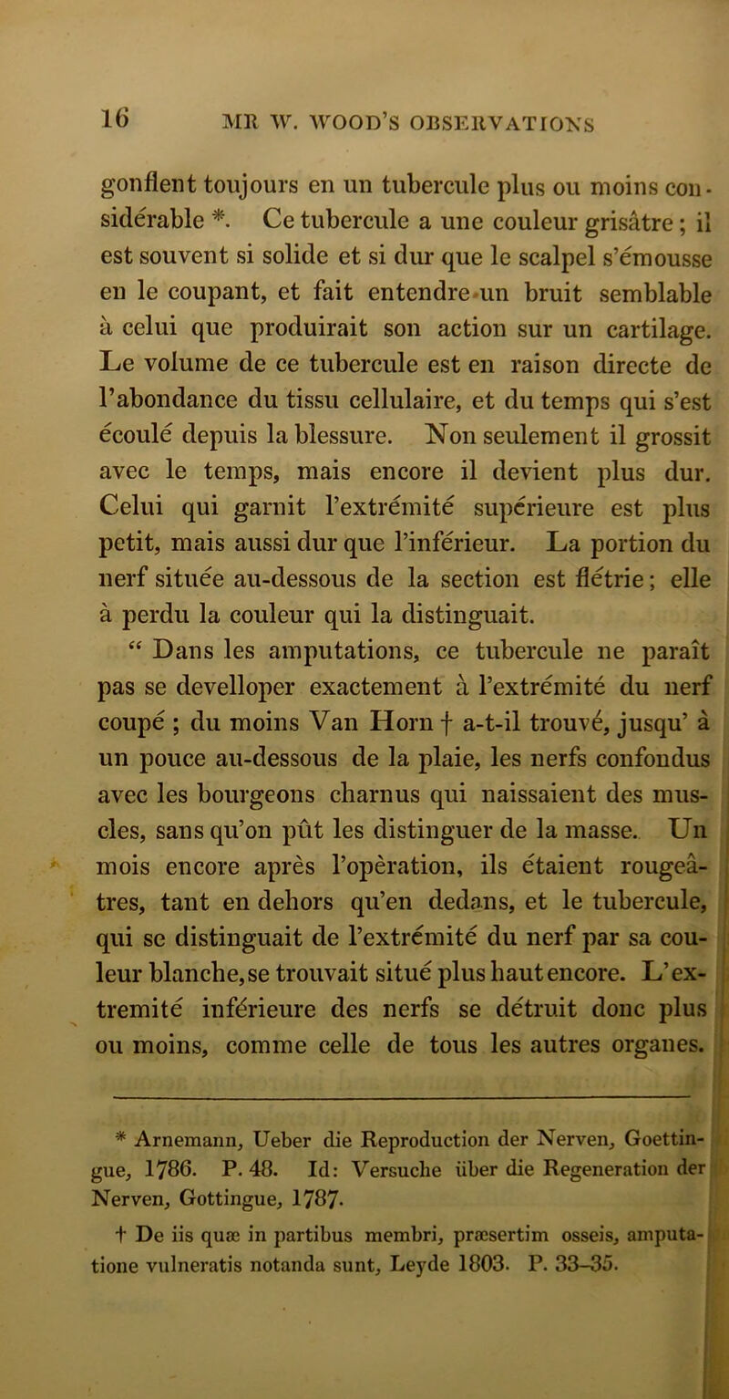 gonflent toujours en un tubercule plus on moins con- siderable *. Ce tubercule a une couleur grisatre; il est souvent si solide et si dur que le scalpel s’emousse en le coupant, et fait entendre un bruit semblable a celui que produirait son action sur un cartilage. Le volume de ce tubercule est en raison directe de l’abondance du tissu cellulaire, et du temps qui s’est ecoule depuis lablessure. Non seulement il grossit avec le temps, mais encore il devient plus dur. Celui qui garnit l’extremite superieure est plus petit, mais aussi dur que l’inferieur. La portion du nerf situee au-dessous de la section est fietrie; elle a perdu la couleur qui la distinguait. “ Dans les amputations, ce tubercule ne parait pas se develloper exactement a l’extremite du nerf coupe ; du moins Van Horn f a-t-il trouve, jusqu’ a un police au-dessous de la plaie, les nerfs confondus avec les bourgeons charnus qui naissaient des mus- cles, sans qu’on put les distinguer de la masse. Un mois encore apres l’operation, ils etaient rougea- tres, tant en dehors qu’en dedans, et le tubercule, qui se distinguait de l’extremite du nerf par sa cou- leur blanche,se trouvait situe plus hautencore. L’ ex- tremite infdrieure des nerfs se detruit done plus ou moins, comine celle de tous les autres organes. * Arnemann, Ueber die Reproduction der Nerven, Goettin- gue, 1786. P. 48. Id: Versuclie iiber die Regeneration der Nerven, Gottingue, 1787- + De iis quae in partibus membri, praesertim osseis, amputa- tione vulneratis notanda sunt, Leyde 1803. P. 33-35.