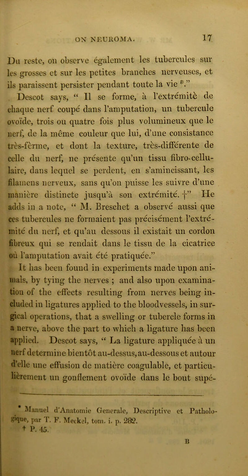 Dii reste, on observe egalement les tubercules sur les grosses et sur les petites branches nerveuses, et ils paraissent persister pendant toute la vie Descot says, “ 11 se forme, a l’extremitk de chaque nerf coupe dans l’amputation, un tubercule ovoide, trois ou quatre fois plus volumineux que le nerf, de la meme couleur que lui, d’une consistance tr&s-ferme, et dont la texture, tr£s-diffe rente de celle du nerf, ne presente qu’un tissu fibro-cellu- laire, dans lequel se perdent, en s’amincissant, les filamens nerveux, sans qu’on puisse les suivre d’une maniere distincte jusqu’a son extremite. j-” He adds in a note, “ M. Brescbet a observe aussi que ces tubercules ne formaient pas precisement l’extre- mite du nerf, et qu’au dessous il existait un cordon fibreux qui se rendait dans le tissu de la cicatrice ou l’amputation avait ete pratiquee.” It lias been found in experiments made upon ani- mals, by tying the nerves ; and also upon examina- tion of the effects resulting from nerves being in- cluded in ligatures applied to the bloodvessels, in sur- gical operations, that a swelling or tubercle forms in a nerve, above the part to which a ligature has been applied. Descot says, “ La ligature appliquee h un nerf determine bientot au-dessus,au-dessous et autour d’elle une effusion de matiere coagulablc, et particu- lierement un gonfiement ovoide dans le bout supe- Manuel d’Anatomie Generale, Descriptive et Patholo- ^Wue» par r. F. Meckel, tom. i. p. 282. + P. 45. n