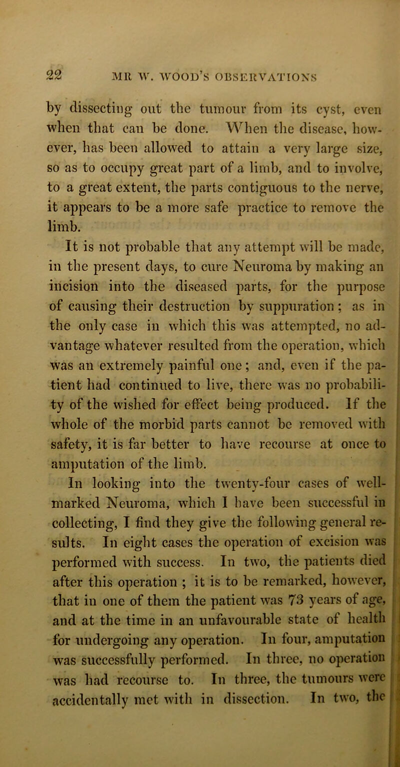 by dissecting out the tumour from its cyst, even when that can he done. When the disease, how- ever, has been allowed to attain a very large size, so as to occupy great part of a limb, and to involve, to a great extent, the parts contiguous to the nerve, it appears to be a more safe practice to remove the limb. It is not probable that any attempt will be made, in the present days, to cure Neuroma by making an incision into the diseased parts, for the purpose of causing their destruction by suppuration : as in the only case in which this was attempted, no ad- vantage whatever resulted from the operation, which was an extremely painful one; and, even if the pa- tient had continued to live, there was no probabili- ty of the wished for effect being produced. If the whole of the morbid parts cannot be removed with safety, it is far better to have recourse at once to amputation of the limb. In looking into the twenty-four cases of well- marked Neuroma, which I have been successful in collecting, I find they give the following general re- sults. In eight cases the operation of excision was performed with success. In two, the patients died after this operation ; it is to be remarked, however, that in one of them the patient was 73 years of age, and at the time in an unfavourable state of health for undergoing any operation. In four, amputation was successfully performed. In three, no operation was had recourse to. In three, the tumours were accidentally met with in dissection. In two, the