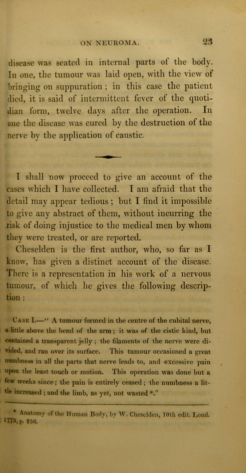 disease was seated in internal parts of the body. In one, the tumour was laid open, with the view of bringing on suppuration ; in this case the patient died, it is said of intermittent fever of the quoti- dian form, twelve days after the operation. In one the disease was cured by the destruction of the nerve by the application of caustic. I shall now proceed to give an account of the cases which I have collected. I am afraid that the detail may appear tedious; but I find it impossible to give any abstract of them, without incurring the risk of doing injustice to the medical men by whom they were treated, or are reported. Cheselden is the first author, who, so far as I know, has given a distinct account of the disease. There is a representation in his work of a nervous tumour, of which lie gives the following descrip- tion : Case I.—“ A tumour formed in the centre of the cubital nerve, a little above the bend of the arm; it was of the cistic kind, but contained a transparent jelly ; the filaments of the nerve were di- vided, and ran over its surface. This tumour occasioned a great numbness in all the parts that nerve leads to, and excessive pain upon the least touch or motion. This operation was done but a few weeks since; the pain is entirely ceased ; the numbness a lit- tle increased ; and the limb, as yet, not wasted Anatomy of the Human Body, by W. Cheselden, 10th edit. Loud. 1773, p. 2oG.