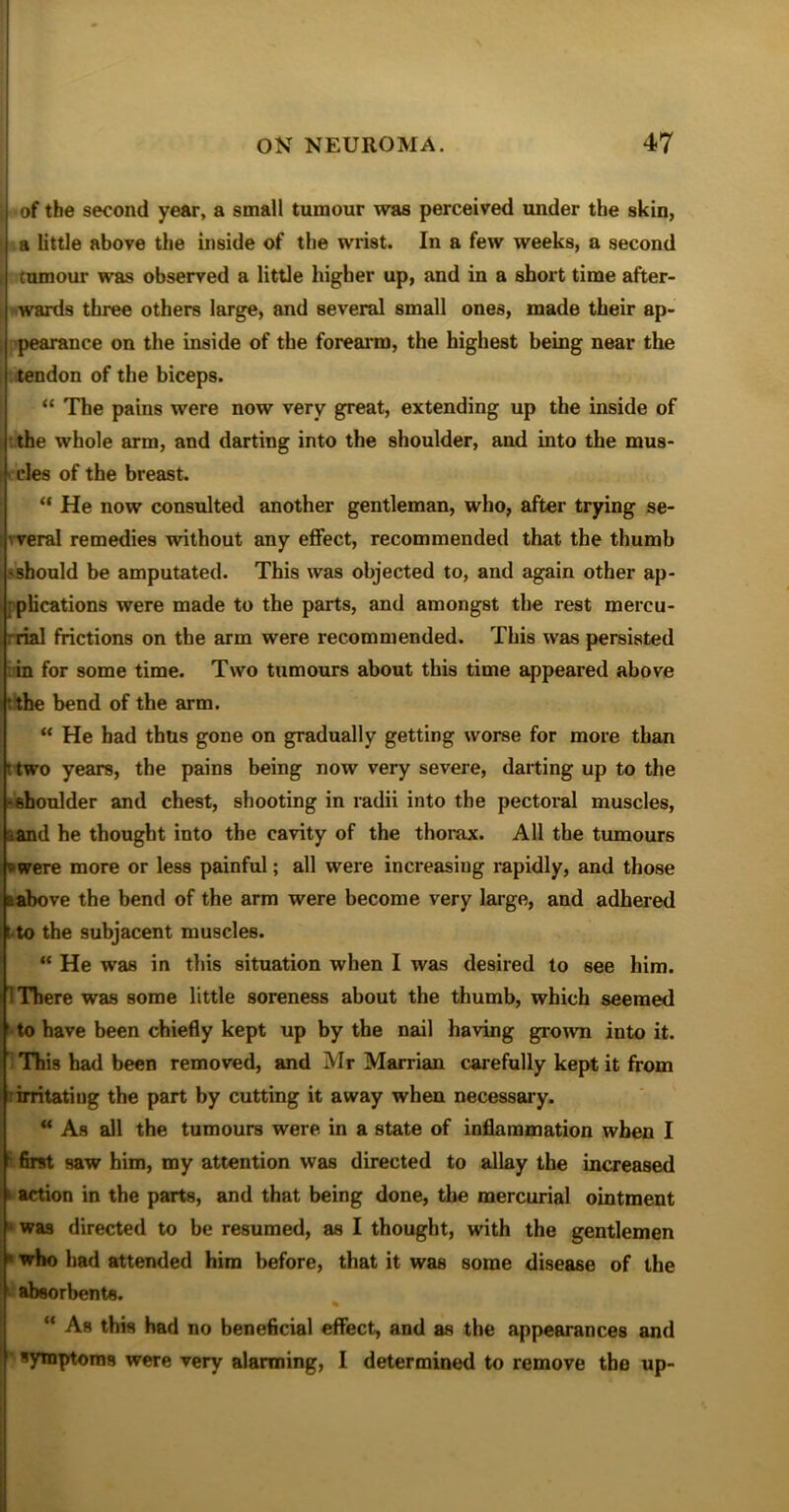 | of tbe second year, a small tumour was perceived under the skin, a little above the inside of the wrist. In a few weeks, a second ; cumour was observed a little higher up, and in a short time after- i wards three others large, and several small ones, made their ap- pearance on the inside of the forearm, the highest being near the tendon of the biceps. “ The pains were now very great, extending up the inside of the whole arm, and darting into the shoulder, and into the mus- cles of the breast. “ He now consulted another gentleman, who, after trying se- weral remedies without any effect, recommended that the thumb ■ should be amputated. This was objected to, and again other ap- plications were made to the parts, and amongst the rest mercu- rrial frictions on the arm were recommended. This was persisted in for some time. Two tumours about this time appeared above the bend of the arm. “ He had thus gone on gradually getting worse for more than • two years, the pains being now very severe, darting up to the ■shoulder and chest, shooting in radii into the pectoral muscles, aand he thought into the cavity of the thorax. All the tumours 5 were more or less painful; all were increasing rapidly, and those a above the bend of the arm were become very large, and adhered t to the subjacent muscles. “ He was in this situation when I was desired to see him. There was some little soreness about the thumb, which seemed to have been chiefly kept up by the nail having grown into it. This had been removed, and Mr Marrian carefully kept it from irritating the part by cutting it away when necessary. “ As all the tumours were in a state of inflammation when I first saw him, my attention was directed to allay the increased action in the parts, and that being done, the mercurial ointment was directed to be resumed, as I thought, with the gentlemen ' who had attended him before, that it was some disease of the absorbents. « “ As this had no beneficial effect, and as the appearances and symptoms were very alarming, I determined to remove the up-