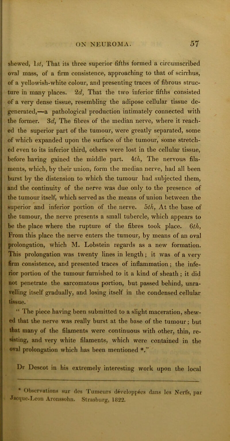 shewed, Is/, That its three superior-fifths formed a circumscribed oval mass, of a firm consistence, approaching to that of scirrhus, of a yellowish-white colour, and presenting traces of fibrous struc- ture in many places. 2d, That the two inferior fifths consisted of a very dense tissue, resembling the adipose cellular tissue de- generated,—a pathological production intimately connected with the former. 3d, The fibres of the median nerve, where it reach- ed the superior part of the tumour, were greatly separated, some of which expanded upon the surface of the tumour, some stretch- ed even to its inferior third, others were lost in the cellular tissue, before having gained the middle part. 4th, The nervous fila- ments, which, by their union, form the median nerve, had all been burst by the distension to which the tumour had subjected them, and the continuity of the nerve was due only to the presence of the tumour itself, which served as the means of union between the superior and inferior portion of the nerve. 5th, At the base of the tumour, the nerve presents a small tubercle, which appears to be the place where the rupture of the fibres took place. 6th, From this place the nerve enters the tumour, by means of an oval prolongation, which M. Lobstein regards as a new formation. This prolongation was twenty lines in length; it was of a very firm consistence, and presented traces of inflammation; the infe- rior portion of the tumour furnished to it a kind of sheath ; it did not penetrate the sarcomatous portion, but passed behind, unra- velling itself gradually, and losing itself in the condensed cellular tissue. “ The piece haring been submitted to a slight maceration, shew- ed that the nerve was really burst at the base of the tumour; but that many of the filaments were continuous with other, thin, re- sisting, and very white filaments, which were contained in the oval prolongation which has been mentioned Dr Descot in his extremely interesting work upon the local Observations sur des Tumeurs developpees dans les Ncrfs, par Jacque-Leon Aronssohn. Strasburg, 1822.