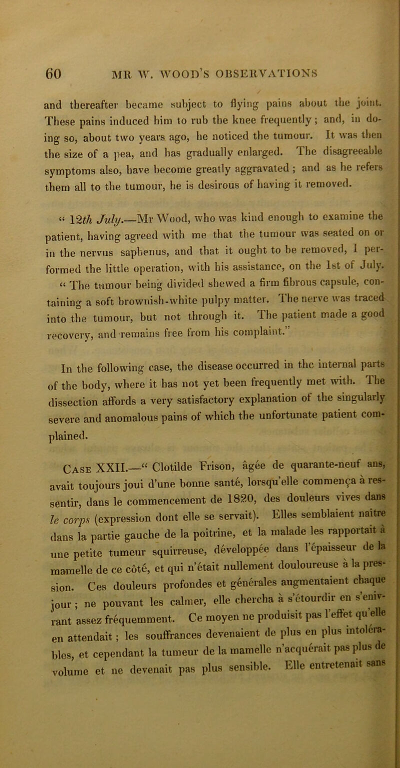 and thereafter became subject to flying pains about the joint. These pains induced him to rub tiie knee frequently; and, in do- ing so, about two years ago, he noticed the tumour. It was then the size of a pea, and has gradually enlarged. The disagreeable symptoms also, have become greatly aggravated ; and as he lefeis them all to the tumour, he is desirous of having it removed. « 12th July.—Mr Wood, who was kind enough to examine the patient, having agreed with me that the tumour was seated on or in the nervus saphenus, and that it ought to be removed, I pei- formed the little operation, with his assistance, on the 1st of July. “ The tumour being divided shewed a firm fibrous capsule, con- taining a soft brownish-white pulpy matter. The nerve was traced into the tumour, but not through it. The patient made a good recovery, and •remains free from his complaint. In the following case, the disease occurred in the internal parts of the body, where it has not yet been frequently met with. 1 he dissection affords a very satisfactory explanation ot the singularly severe and anomalous pains of which the unfortunate patient com- plained. Case XXII.—“ Clotilde Frison, agee de quarante-neuf ans, avait toujours joui d’une bonne sant6, lorsqu’elle commence ares- sentir, dans le commencement de 1820, des douleurs vives dans le corps (expression dont elle se servait). Elies semblaient naitre dans la partie gauche de la poitrine, et la malade les rapportait a une petite tumeur squirreuse, developpee dans 1 epaisseur de la mamelle de ce cote, et qui n’etait nullement douloureuse a la pres- sion. Ces douleurs profondes et generates augmentaient chaque jour ; ne pouvant les calmer, elle chercha a s’etourdir en s’eniv- rant assez frequemment. Ce moyen ne produisit pas l'effet qu elle en attendait; les souffrances devenaient (le plus en plus intolera- bles, et cependant la tumeur de la mamelle n’acquSrait pas plus de volume et ne devenait pas plus sensible. Elle entretenait sans