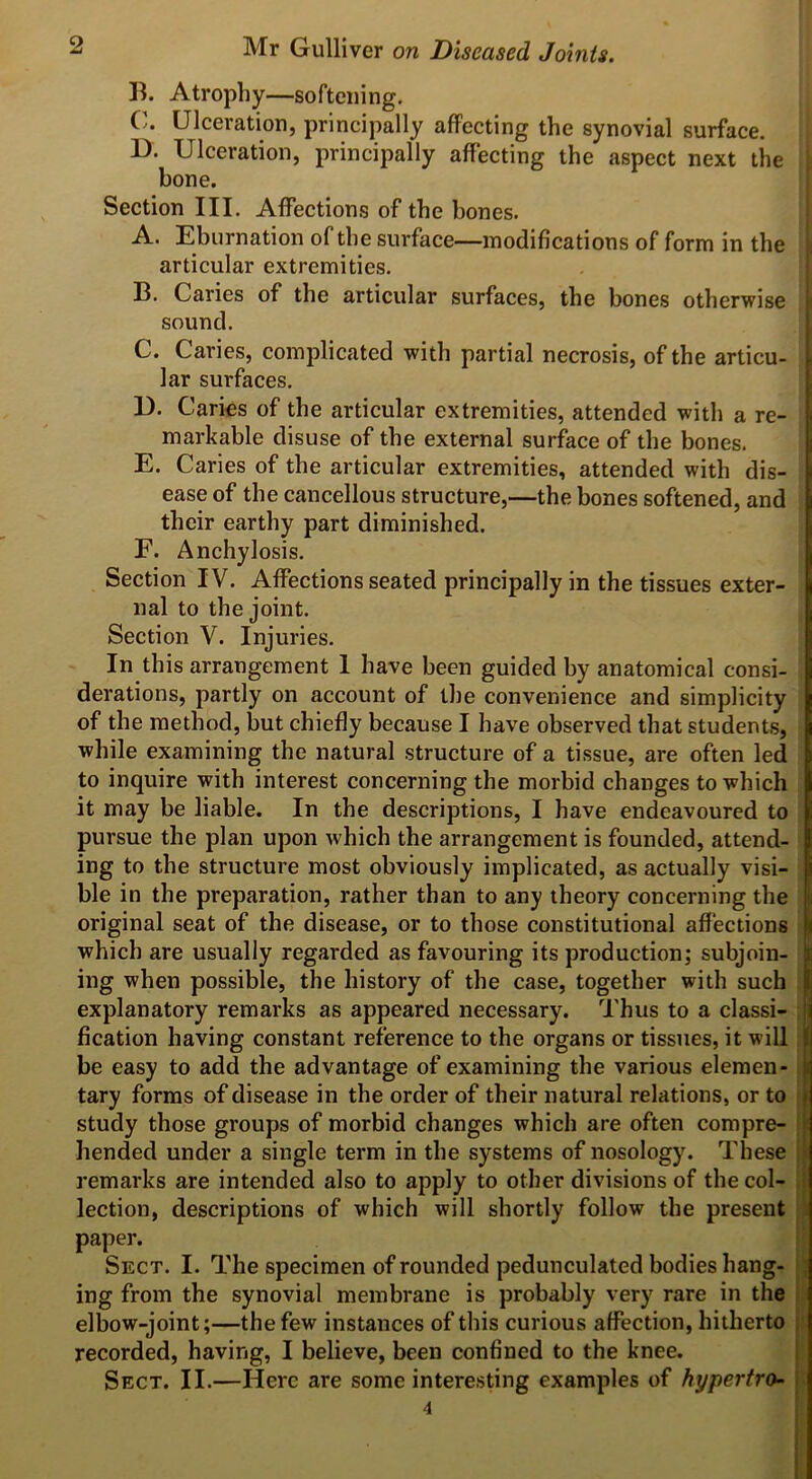 B. Atrophy—softening. C. Ulceration, principally affecting the synovial surface. D. Ulceration, principally affecting the aspect next the bone. Section III. Affections of the bones. A. Eburnation of the surface—modifications of form in the articular extremities. B. Caries of the articular surfaces, the bones otherwise sound. C. Caries, complicated with partial necrosis, of the articu- lar surfaces. 1). Caries of the articular extremities, attended with a re- markable disuse of the external surface of the bones. E. Caries of the articular extremities, attended with dis- ease of the cancellous structure,—the bones softened, and their earthy part diminished. F. Anchylosis. Section IV. Affections seated principally in the tissues exter- nal to the joint. Section V. Injuries. In this arrangement 1 have been guided by anatomical consi- derations, partly on account of the convenience and simplicity of the method, but chiefly because I have observed that students, while examining the natural structure of a tissue, are often led to inquire with interest concerning the morbid changes to which it may be liable. In the descriptions, I have endeavoured to pursue the plan upon which the arrangement is founded, attend- ing to the structure most obviously implicated, as actually visi- ble in the preparation, rather than to any theory concerning the original seat of the disease, or to those constitutional affections { which are usually regarded as favouring its production; subjoin- I ing when possible, the history of the case, together with such j explanatory remarks as appeared necessary. Thus to a classi- ! fication having constant reference to the organs or tissues, it will ) be easy to add the advantage of examining the various elemen- j tary forms of disease in the order of their natural relations, or to j study those groups of morbid changes which are often compre- I bended under a single term in the systems of nosology. These remarks are intended also to apply to other divisions of the col- lection, descriptions of which will shortly follow the present paper. Sect. I. The specimen of rounded pedunculated bodies hang- ing from the synovial membrane is probably very rare in the elbow-joint;—the few instances of this curious affection, hitherto recorded, having, I believe, been confined to the knee. Sect. II.—Here are some interesting examples of hypertro- 4