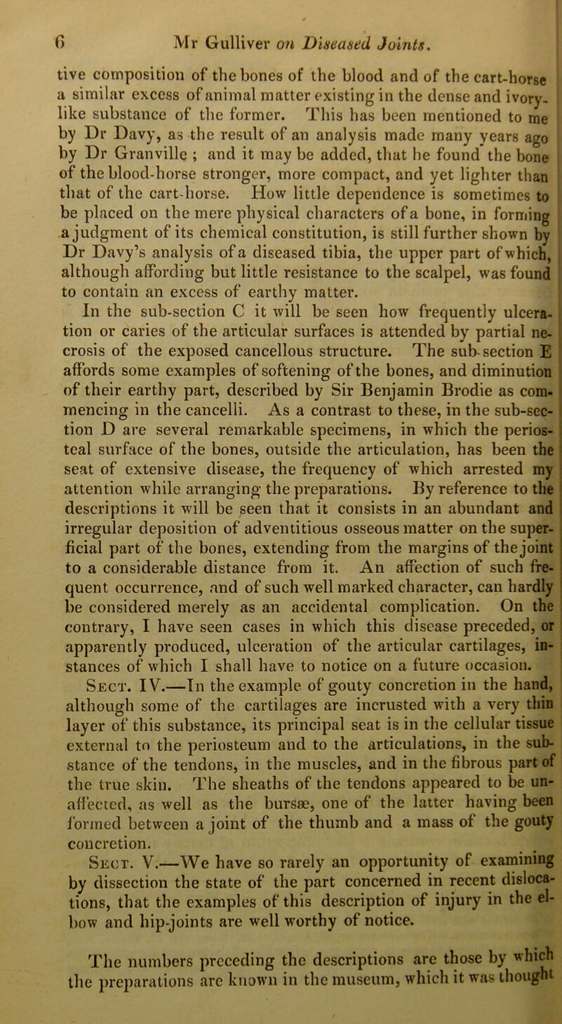 tive composition of the bones of the blood and of the cart-horse a similar excess of animal matter existing in the dense and ivory- like substance of the former. This has been mentioned to me by Dr Davy, as the result of an analysis made many years ago by Dr Granville ; and it may be added, that he found the bone of the blood-horse stronger, more compact, and yet lighter than that of the cart-horse. How little dependence is sometimes to be placed on the mere physical characters of a bone, in forming a judgment of its chemical constitution, is still further shown by Dr Davy’s analysis of a diseased tibia, the upper part of which, although affording but little resistance to the scalpel, was found to contain an excess of earthy matter. In the sub-section C it will be seen how frequently ulcera- tion or caries of the articular surfaces is attended by partial ne- crosis of the exposed cancellous structure. The sub-section E affords some examples of softening of the bones, and diminution of their earthy part, described by Sir Benjamin Brodie as com- mencing in the cancelli. As a contrast to these, in the sub-sec- tion D are several remarkable specimens, in which the perios- teal surface of the bones, outside the articulation, has been the seat of extensive disease, the frequency of which arrested my attention while arranging the preparations. By reference to the descriptions it will be seen that it consists in an abundant and irregular deposition of adventitious osseous matter on the super- ficial part of the bones, extending from the margins of the joint to a considerable distance from it. An affection of such fre- quent occurrence, and of such well marked character, can hardly be considered merely as an accidental complication. On the contrary, I have seen cases in which this disease preceded, or apparently produced, ulceration of the articular cartilages, in- stances of which I shall have to notice on a future occasion. Sect. IV.—In the example of gouty concretion in the hand, although some of the cartilages are incrusted with a very thin layer of this substance, its principal seat is in the cellular tissue external to the periosteum and to the articulations, in the sub- stance of the tendons, in the muscles, and in the fibrous part of the true skin. The sheaths of the tendons appeared to be un- affected, as well as the bursae, one of the latter having been formed between a joint of the thumb and a mass of the gouty concretion. Sect. V.—We have so rarely an opportunity of examining by dissection the state of the part concerned in recent disloca- tions, that the examples of this description of injury in the el- bow and hip-joints are well worthy of notice. The numbers preceding the descriptions arc those by which the preparations are known in the museum, which it was thought