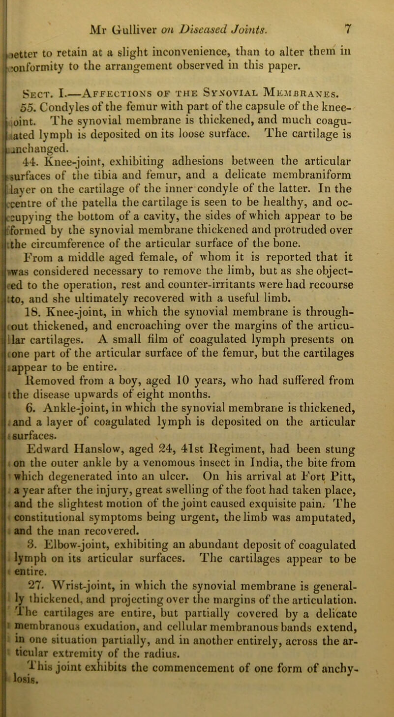 [letter to retain at a slight inconvenience, than to alter them in tonformity to the arrangement observed in this paper. Sect. I.—Affections of the Svnovial Membranes. 55. Condyles of the femur with part of the capsule of the knee- oint. The synovial membrane is thickened, and much coagu- ated lymph is deposited on its loose surface. The cartilage is ^unchanged. 44. Knee-joint, exhibiting adhesions between the articular surfaces of the tibia and femur, and a delicate membraniform layer on the cartilage of the inner condyle of the latter. In the centre of the patella the cartilage is seen to be healthy, and oc- cupying the bottom of a cavity, the sides of which appear to be formed by the synovial membrane thickened and protruded over .the circumference of the articular surface of the bone. From a middle aged female, of whom it is reported that it was considered necessary to remove the limb, but as she object- ed to the operation, rest and counter-irritants were had recourse to, and she ultimately recovered with a useful limb. 18. Knee-joint, in which the synovial membrane is through- out thickened, and encroaching over the margins of the articu- lar cartilages. A small film of coagulated lymph presents on one part of the articular surface of the femur, but the cartilages appear to be entire. llemoved from a boy, aged 10 years, who had suffered from tthe disease upwards of eight months. 6. Ankle-joint, in which the synovial membrane is thickened, and a layer of coagulated lymph is deposited on the articular • surfaces. * I Edward Hanslow, aged 24, 41st Regiment, had been stung on the outer ankle by a venomous insect in India, the bite from which degenerated into an ulcer. On his arrival at Fort Pitt, a year after the injury, great swelling of the foot had taken place, and the slightest motion of the joint caused exquisite pain. The constitutional symptoms being urgent, the limb was amputated, and the man recovered. 3. Elbow-joint, exhibiting an abundant deposit of coagulated lymph on its articular surfaces. The cartilages appear to be entire. 27. Wrist-joint, in which the synovial membrane is general- ly thickened, and projecting over the margins of the articulation. The •artilages are entire, but partially covered by a delicate membranous exudation, and cellular membranous bands extend, in one situation partially, and in another entirely, across the ar- ticular extremity of the radius. I his joint exhibits the commencement of one form of anchy- losis.