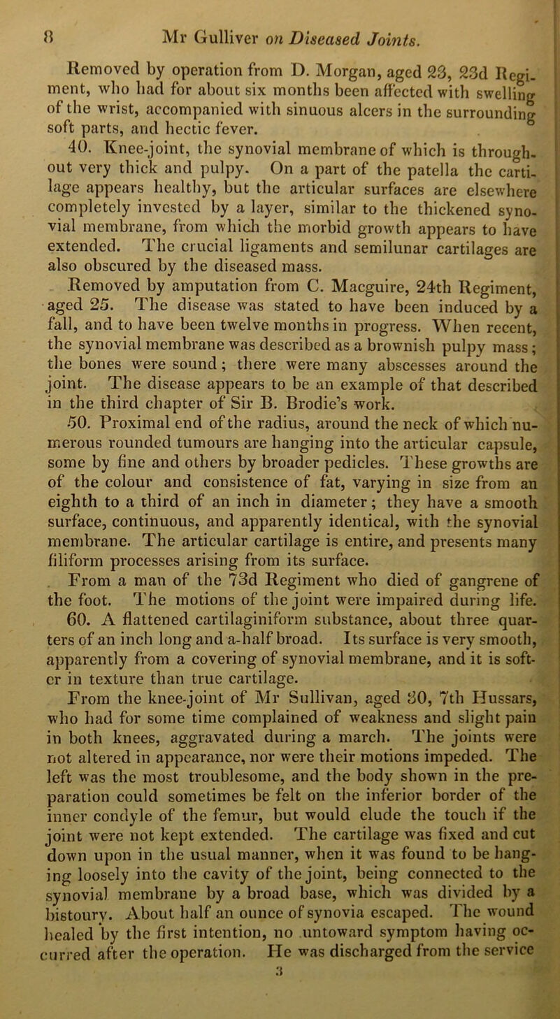 Removed by operation from D. Morgan, aged 23, 23d Regi- ment, who had for about six months been affected with swelling of the wrist, accompanied with sinuous alcers in the surrounding soft parts, and hectic fever. 40. Knee-joint, the synovial membrane of which is through- out very thick and pulpy. On a part of the patella the carti- lage appears healthy, but the articular surfaces are elsewhere completely invested by a layer, similar to the thickened syno- vial membrane, from which the morbid growth appears to have extended. The crucial ligaments and semilunar cartilages are also obscured by the diseased mass. Removed by amputation from C. Macguire, 24th Regiment, aged 25. The disease was stated to have been induced by a fall, and to have been twelve months in progress. When recent, the synovial membrane was described as a brownish pulpy mass; the bones were sound; there were many abscesses around the joint. The disease appears to be an example of that described in the third chapter of Sir B. Brodie’s -work. 50. Proximal end of the radius, around the neck of which nu- merous rounded tumours are hanging into the articular capsule, some by fine and others by broader pedicles. These growths are of the colour and consistence of fat, varying in size from an eighth to a third of an inch in diameter; they have a smooth surface, continuous, and apparently identical, with the synovial membrane. The articular cartilage is entire, and presents many filiform processes arising from its surface. From a man of the 73d Regiment who died of gangrene of the foot. The motions of the joint were impaired during life. 60. A flattened cartilaginiform substance, about three quar- ters of an inch long and a-half broad. Its surface is very smooth, apparently from a covering of synovial membrane, and it is soft- er in texture than true cartilage. From the knee-joint of Mr Sullivan, aged 30, 7th Hussars, who had for some time complained of weakness and slight pain in both knees, aggravated during a march. The joints were not altered in appearance, nor were their motions impeded. The left was the most troublesome, and the body showui in the pre- paration could sometimes be felt on the inferior border of the inner condyle of the femur, but would elude the touch if the joint were not kept extended. The cartilage was fixed and cut down upon in the usual manner, when it was found to be hang- ing loosely into the cavity of the joint, being connected to the synovial membrane by a broad base, which was divided by a bistoury. About half an ounce of synovia escaped. The wound healed by the first intention, no untoward symptom having oc- curred after the operation. He was discharged from the service 3