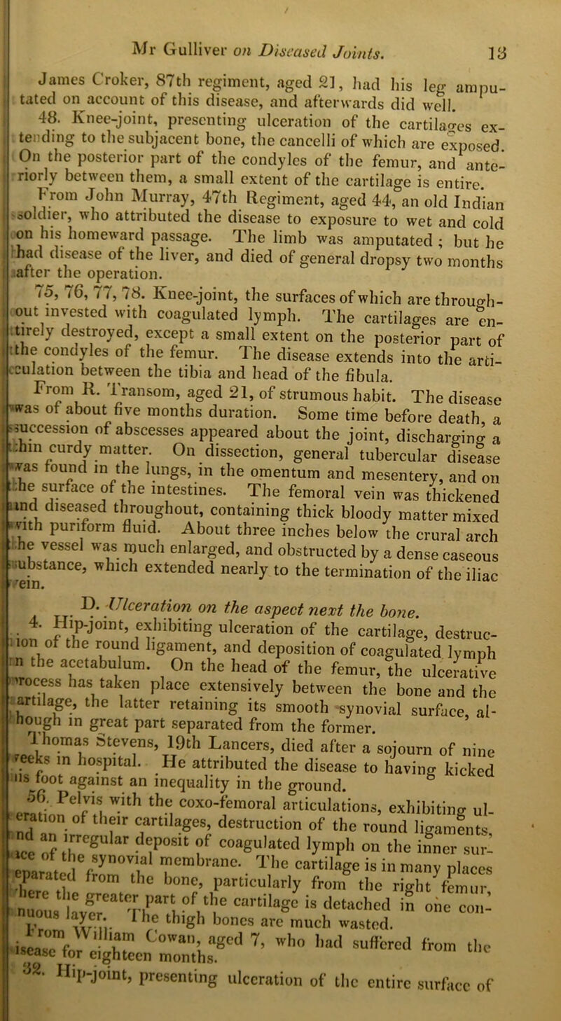 / Mr Gulliver on Diseased Joints. 13 James Croker, 87th regiment, aged 2], had his leg ampu- tated on account of this disease, and afterwards did well. 48. Knee-joint, presenting ulceration of the cartilages ex- tending to the subjacent bone, the cancelli of which are exposed. On the posterior part of the condyles of the femur, and ante- riorly between them, a small extent of the cartilage is entire From John Murray, 47th Regiment, aged 44, an old Indian soldier, who attributed the disease to exposure to wet and cold on his homeward passage. The limb was amputated; but he fhad disease of the liver, and died of general dropsy two months after the operation. /5, 76, 7/, 78. Knee-joint, the surfaces of which arethrouo-h- out invested with coagulated lymph. The cartilages are en- tirely destroyed, except a small extent on the posterior part of tthe condyles of the femur. I he disease extends into the arti- culation between the tibia and head of the fibula. From R. 1 ransom, aged 21, of strumous habit. The disease was of about five months duration. Some time before death a succession of abscesses appeared about the joint, discharging a .hin curdy matter. On dissection, general tubercular disease was found in the lungs, in the omentum and mesentery, and on .he surface of the intestines. The femoral vein was thickened und diseased throughout, containing thick bloody matter mixed -nth puriform fluid. About three inches below the crural arch it .he vessel was much enlarged, and obstructed by a dense caseous ubstance, which extended nearly to the termination of the iliac ' vein. Ulceration on the aspect next the bone. 4. Hip-joint, exhibiting ulceration of the cartilage, destruc- . ion of the round ligament, and deposition of coagulated lymph rn the acetabulum. On the head of the femur, the ulcerative process has taken place extensively between the bone and the artilage, the latter retaining its smooth -synovial surface al- hough in great part separated from the former Thomas Sevens, 19th Lancers, died after a sojourn of nine teeks in hospital. He attributed the disease to having kicked us foot against an inequality in the ground. 56. Pelvis with the coxo-femoral articulations, exhibiting ni- tration ot their cartilages, destruction of the round ligaments wt of ,'JrCgU ar “iP0Slt ?f C0asuii*ted lympli on the inner stn- pamc^frornd rmbranC-- T,he cartil>ge is in many places parated from the bone, particularly from the right femur nuous hvcreatT|l’arb°fi‘lr cartila§c is detoched in one con- u.ous layer. 1 he thigh bones arc much wasted. iscaTf' ^' r <!0Wa; agcd 7’ who llad offered from the iscasc tor eighteen months. <32. Hip-joint, presenting ulceration of the entire surface of