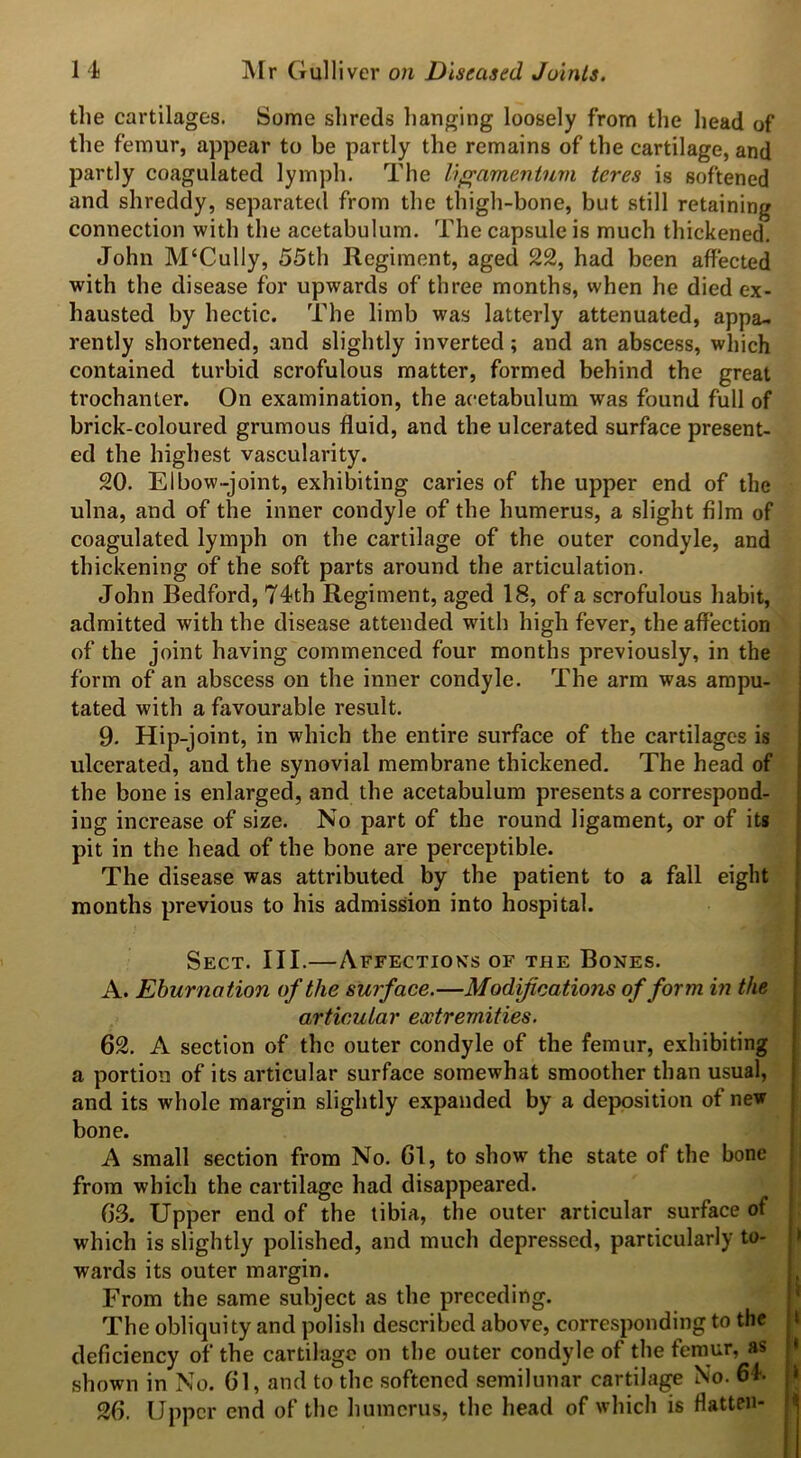 the cartilages. Some shreds hanging loosely from the head of the femur, appear to be partly the remains of the cartilage, and partly coagulated lymph. The liffamentum teres is softened and shreddy, separated from the thigh-bone, but still retaining connection with the acetabulum. The capsule is much thickened. John M‘Cully, 55th Regiment, aged 22, had been affected with the disease for upwards of three months, when he died ex- hausted by hectic. The limb was latterly attenuated, appa- rently shortened, and slightly inverted; and an abscess, which contained turbid scrofulous matter, formed behind the great trochanter. On examination, the acetabulum was found full of brick-coloured grumous fluid, and the ulcerated surface present- ed the highest vascularity. 20. Elbow-joint, exhibiting caries of the upper end of the ulna, and of the inner condyle of the humerus, a slight film of coagulated lymph on the cartilage of the outer condyle, and thickening of the soft parts around the articulation. John Bedford, 74th Regiment, aged 18, of a scrofulous habit, admitted with the disease attended with high fever, the affection of the joint having commenced four months previously, in the form of an abscess on the inner condyle. The arm was ampu- tated with a favourable result. 9- Hip-joint, in which the entire surface of the cartilages is ulcerated, and the synovial membrane thickened. The head of the bone is enlarged, and the acetabulum presents a correspond- ing increase of size. No part of the round ligament, or of its pit in the head of the bone are perceptible. The disease was attributed by the patient to a fall eight months previous to his admission into hospital. Sect. III.—Affectioks of the Bones. A. Eburnation of the surface.—Modifications of form in the articular extremities. 62. A section of the outer condyle of the femur, exhibiting a portion of its articular surface somewhat smoother than usual, and its whole margin slightly expanded by a deposition of new bone. A small section from No. 61, to show the state of the bone from which the cartilage had disappeared. 63. Upper end of the tibia, the outer articular surface of which is slightly polished, and much depressed, particularly to- wards its outer margin. From the same subject as the preceding. The obliquity and polish described above, corresponding to the deficiency of the cartilage on the outer condyle of the femur, as shown in No. 61, and to the softened semilunar cartilage No. 64. 26. Upper end of the humerus, the head of which is flatten-