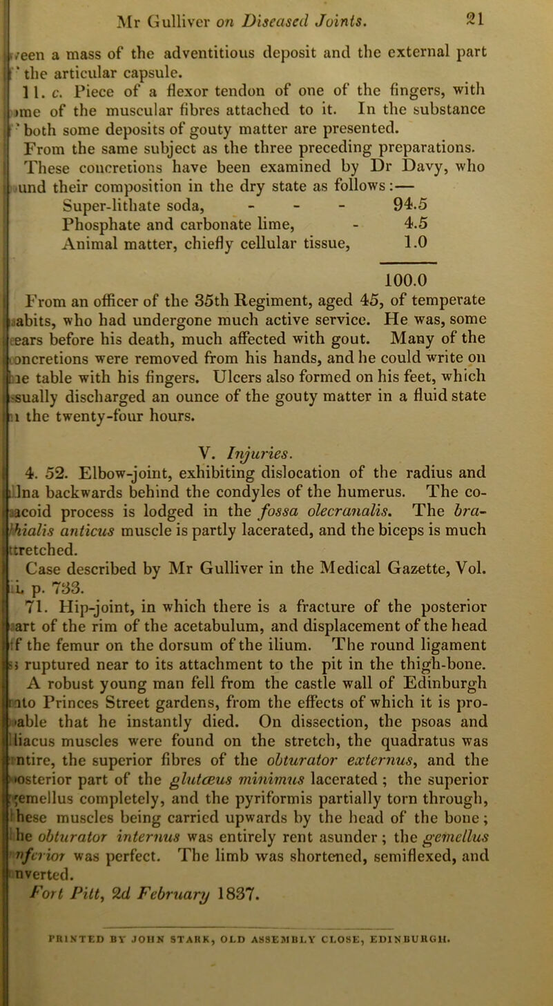 k/een a mass of the adventitious deposit and the external part F * the articular capsule. ] 1. c. Piece of a flexor tendon of one of the Angers, with of the muscular Abres attached to it. In the substance Mr Gulliver on Diseased Joints. 21 •me ' both some deposits of gouty matter are presented. From the same subject as the three preceding preparations. These concretions have been examined by Dr Davy, who und their composition in the dry state as follows: — Super-lithate soda, - 94.5 Phosphate and carbonate lime, - 4.5 Animal matter, chiefly cellular tissue, 1.0 100.0 From an offlcer of the 35th Regiment, aged 45, of temperate abits, who had undergone much active service. He was, some ears before his death, much affected with gout. Many of the ncretions were removed from his hands, and he could write on 3e table with his Angers. Ulcers also formed on his feet, which -sually discharged an ounce of the gouty matter in a fluid state l the twenty-four hours. V. Injuries. 4. 52. Elbow-joint, exhibiting dislocation of the radius and iLlna backwards behind the condyles of the humerus. The co- racoid process is lodged in the fossa olecranalis. The bra- > hi alts anticus muscle is partly lacerated, and the biceps is much ttretched. Case described by Mr Gulliver in the Medical Gazette, Vol. L p. 733. 71. Hip-joint, in which there is a fracture of the posterior art of the rim of the acetabulum, and displacement of the head tf the femur on the dorsum of the ilium. The round ligament i ruptured near to its attachment to the pit in the thigh-bone. A robust young man fell from the castle wall of Edinburgh ito Princes Street gardens, from the effects of which it is pro- •able that he instantly died. On dissection, the psoas and iliacus muscles were found on the stretch, the quadratus was ntire, the superior Abres of the obturator externus, and the •osterior part of the glutceus minimus lacerated ; the superior gemellus completely, and the pyriformis partially torn through, hese muscles being carried upwards by the head of the bone; he obturator interims was entirely rent asunder; the gemellus nferior was perfect. The limb was shortened, semiflexed, and n verted. Fort Pitt, 2d February 1837. PRINTED BY JOHN STARK, OLD ASSEMBLY CLOSE, EDINBURGH.