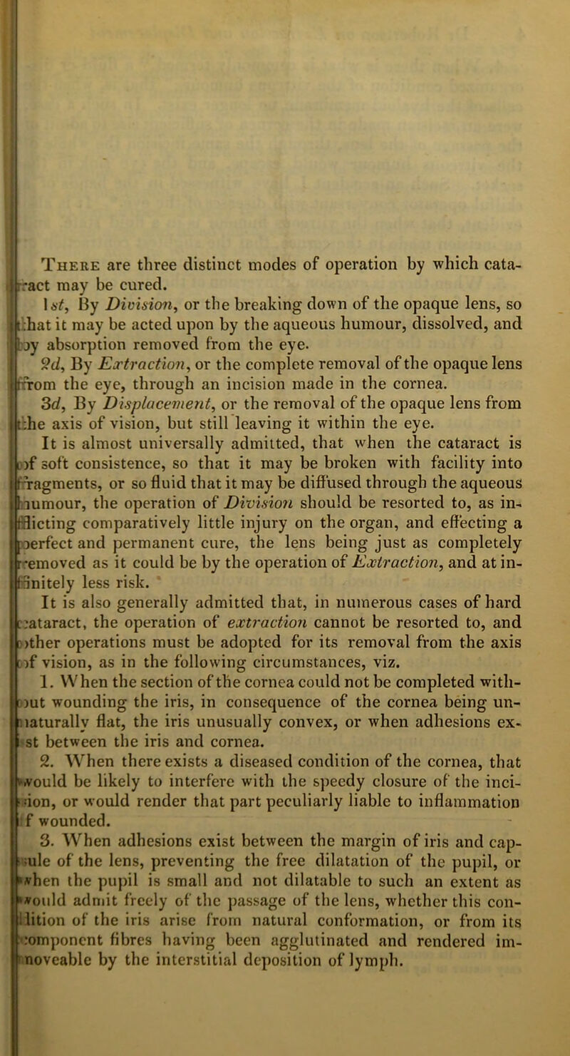 There are three distinct modes of operation by which cata- i rract may be cured. UY, 13y Division^ or the breaking down of the opaque lens, so i t ;hat it may be acted upon by the aqueous humour, dissolved, and by absorption removed from the eye. 9d^ By Eortraction^ or the complete removal of the opaque lens trrom the eye, through an incision made in the cornea. 3rf, By D'lsplucement^ or the removal of the opaque lens from t^he axis of vision, but still leaving it within the eye. It is almost universally admitted, that when the cataract is D)f soft consistence, so that it may be broken with facility into ! fragments, or so fluid that it may be diffused through the aqueous Liumour, the operation of Division should be resorted to, as in- tflicting comparatively little injury on the organ, and effecting a poerfect and permanent cure, the lens being just as completely r'emoved as it could be by the operation of Extraction, and at in- finitely less risk. It is also generally admitted that, in numerous cases of hard c:ataract, the operation of extraction cannot be resorted to, and f)ther operations must be adopted for its removal from the axis if vision, as in the following circumstances, viz. 1, When the section of the cornea could not be completed with- ))ut wounding the iris, in consequence of the cornea being un- naturally flat, the iris unusually convex, or when adhesions ex- •st between the iris and cornea. 2. When there exists a diseased condition of the cornea, that >A^ould be likely to interfere with the speedy closure of the inci- ‘ don, or would render that part peculiarly liable to inflammation :f wounded. 3. When adhesions exist between the margin of iris and cap- ■ ;ule of the lens, preventing the free dilatation of the pupil, or Mhen the pupil is small and not dilatable to such an extent as »»ould admit freely of the jjassage of the lens, whether this con- llition of the iris arise from natural conformation, or from its ■’-•omponent fibres having been agglutinated and rendered im- moveable by the interstitial deposition of lymph.