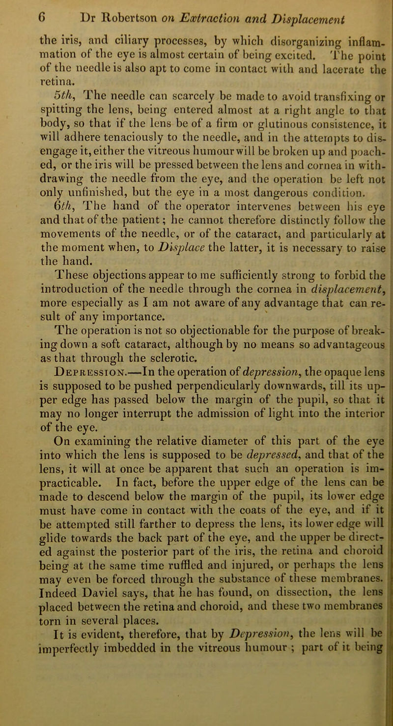 the iris, and ciliary processes, by which disorganizing inflam- mation of the eye is almost certain of being excited. The point of the needle is also apt to come in contact with and lacerate the retina. 5//i, The needle can scarcely be made to avoid transfixing or spitting the lens, being entered almost at a right angle to that body, so that if the lens be of a firm or glutinous consistence, it will adhere tenaciously to the needle, and in the attempts to dis- engage it, either the vitreous humour will be broken up and poach- ed, or the iris will be pressed between the lens and cornea in with- drawing the needle from the eye, and the operation be left not only unfinished, but the eye in a most dangerous condition. 6^/^, The hand of the operator intervenes between his eye and that of the patient; he cannot therefore distinctly follow the movements of the needle, or of the cataract, and particularly at the moment when, to Displace the latter, it is necessary to raise the hand. These objections appear to me sufficiently strong to forbid the introduction of the needle through the cornea in displacement^ more especially as I am not aware of any advantage that can re- sult of any importance. The operation is not so objectionable for the purpose of break- ing down a soft cataract, although by no means so advantageous as that through the sclerotic. Depression.—In the operation of depression, the opaque lens is supposed to be pushed perpendicularly downwards, till its up- per edge has passed below the margin of the pupil, so that it may no longer interrupt the admission of light into the interior of the eye. On examining the relative diameter of this part of the eye into which the lens is supposed to be depressed, and that of the lens, it will at once be apparent that such an operation is im- practicable. In fact, before the upper edge of the lens can be made to descend below the margin of the pupil, its lower edge must have come in contact with the coats of the eye, and if it be attempted still farther to depress the lens, its lower edge will glide towards the back part of the eye, and the upper be direct- ed against the posterior part of the iris, the retina and choroid being at the same time ruffled and injured, or perhaps the lens may even be forced through the substance of these membranes. Indeed Daviel says, that he has found, on dissection, the lens i placed between the retina and choroid, and these two membranes !e torn in several places. It is evident, therefore, that by Depression, the lens will be i imperfectly imbedded in the vitreous humour ; part of it being a i