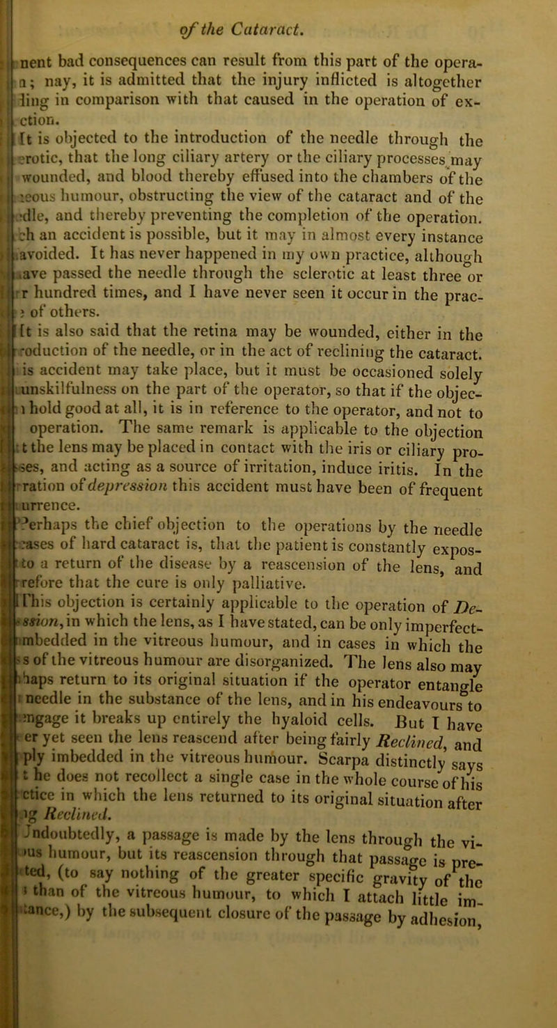 nent bad consequences can result from this part of the opcra- i; nay, it is admitted that the injury inflicted is altogether ling in comparison with that caused in the operation of ex- ction. It is objected to the introduction of the needle through the .?rotic, that the long ciliary artery or the ciliary processes^may wounded, and blood thereby eflused into the chambers of the leous humour, obstructing the view of the catiiract and of the •die, and thereby preventing the completion of the operation, ch an accident is possible, but it may in almost every instance '.avoided. It has never happened in my own practice, although .ave passed the needle through the sclerotic at least three or rr hundred times, and I have never seen it occur in the prac- } of others. [t is also said that the retina may be wounded, either in the .'•eduction of the needle, or in the act of reclining the cataract, is accident may take place, but it must be occasioned solely lunskilfulness on the part of the operator, so that if the objec- ;i hold good at all, it is in reference to the operator, and not to operation. The same remark is applicable to the objection tt the lens may be placed in contact with the iris or ciliary pro- ves, and acting as a source of irritation, induce iritis. In the rration of de/jrcssiort this accident must have been of frequent lurrence. Perhaps the chief objection to the operations by the needle :.:rases of hard cataract is, that the patient is constantly expos- tto a return of the disease by a reascension of the lens and rrefore that the cure is only palliative. I This objection is certainly applicable to the operation of De- »««on,in which the lens, as I have stated, can be only imperfect- ^tmbedded in the vitreous humour, and in cases in which the ^s of the vitreous humour are disorganized. The lens also may bhaps return to its original situation if the operator entangle I needle in the substance of the lens, and in his endeavours to mgage it breaks up entirely the hyaloid cells. But I have er yet seen the lens reascend af ter being fairly Reclined and ply imbedded in the vitreous humour. Scarpa distinctly says t he does not recollect a single case in the whole course of his ctice in which the lens returned to its original situation after ig Reclined. Jndoubtedly, a passage is made by the lens through the vi- ms humour, but its reascension through that passage is pre- ted, (to say nothing of the greater specific gravity of the »than of the vitreous humour, to which I attach little im- ‘tance,) by the subsequent closure of the passage by adhesion^