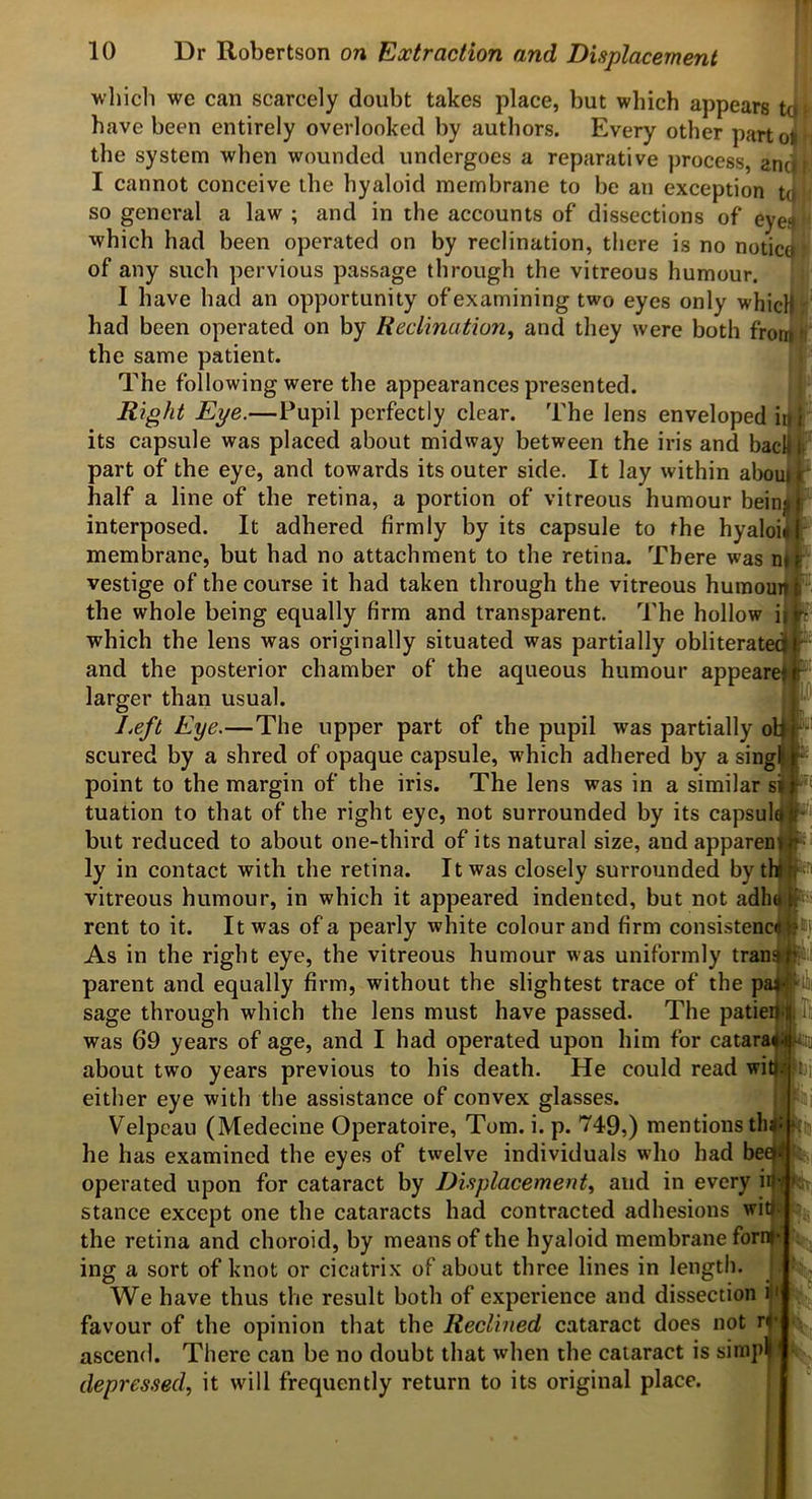 I which we can scarcely doubt takes place, but which appears have been entirely overlooked by authors. Every other parto the system when wounded undergoes a reparative ])rocess, anJI I cannot conceive the hyaloid membrane to be an exception tj so general a law ; and in the accounts of dissections of eyen which had been operated on by reclination, there is no notio of any such pervious passage through the vitreous humour. I have had an opportunity of examining two eyes only whic had been operated on by Reclination^ and they were both fro the same patient. The following were the appearances presented. Right Eye.—Pupil perfectly clear. The lens enveloped i its capsule was placed about midway between the iris and bac part of the eye, and towards its outer side. It lay within aboui half a line of the retina, a portion of vitreous humour bein interposed. It adhered firmly by its capsule to the hyaloi membrane, but had no attachment to the retina. There was n vestige of the course it had taken through the vitreous humou the whole being equally firm and transparent. The hollow i| which the lens was originally situated was partially obliterated^ and the posterior chamber of the aqueous humour appeared larger than usual. Left Eye.—The upper part of the pupil was partially oR scured by a shred of opaque capsule, which adhered by a sing| ^ point to the margin of the iris. The lens was in a similar si| tuation to that of the right eye, not surrounded by its capsul^! but reduced to about one-third of its natural size, and appareafi ly in contact with the retina. It was closely surrounded by vitreous humour, in which it appeared indented, but not adlujip^^ rent to it. It was of a pearly white colour and firm consistency As in the right eye, the vitreous humour was uniformly tran parent and equally firm, without the slightest trace of the pi sage through which the lens must have passed. The patieiy<lili; was 69 years of age, and I had operated upon him for catara about two years previous to his death. He could read wi either eye with the assistance of convex glasses. Velpeau (Medecine Operatoire, Tom. i. p. '749,) mentions tlii he has examined the eyes of twelve individuals who had beejy operated upon for cataract by Displacement^ and in every ii|i( stance except one the cataracts had contracted adhesions wit|^ the retina and choroid, by means of the hyaloid membrane forny-i ing a sort of knot or cicatrix of about three lines in length. ^ We have thus the result both of experience and dissection 3 favour of the opinion that the Reclined cataract does not rf ascend. There can be no doubt that when the cataract is simp|| depres.sed, it will frequently return to its original place.