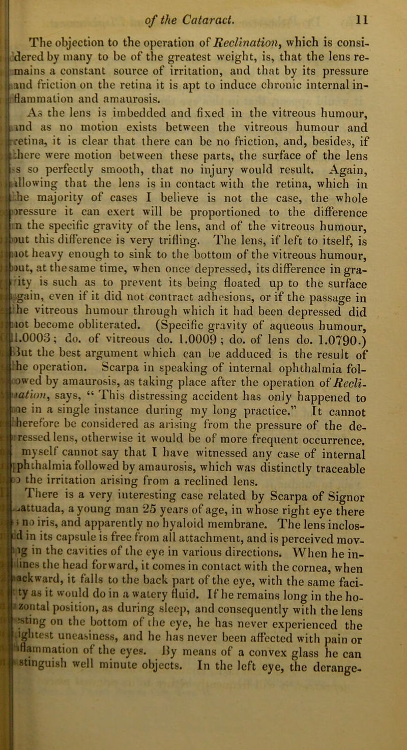 The objection to the operation of Reclmation^ which is consi- dered by many to be of the greatest weight, is, that the lens re- i mains a constant source of irritation, and that by its pressure and friction on the retina it is apt to induce chronic internal in- Hamraation and amaurosis. As the lens is imbedded and fixed in the vitreous humour, ind as no motion exists between the vitreous humour and ^|rretina, it is clear that there can be no friction, and, besides, if ^grdicre were motion between these parts, the surface of the lens s so perfectly smooth, that no injury would result. Again, illowing that the lens is in contact with the retina, which in !.he majority of cases I believe is not the case, the whole tjoressure it can exert will be proportioned to the difference I :n the specific gravity of the lens, and of the vitreous humour, )ut this difference is very trifling. The lens, if left to itself, is :iot heavy enough to sink to the bottom of the vitreous humour, out, atthesame time, when once depressed, its difference in gra- rity is such as to prevent its being floated up to the surface ..gain, even if it did not contract adhesions, or if the passage in ^he vitreous humour through which it had been depressed did Hot become obliterated. (Specific gravity of aqueous humour, d.0003; do. of vitreous do. 1.0009; do. of lens do. 1.0790.) dut the best argument which can he adduced is the result of ^‘hhe operation. Scarpa in speaking of internal ophthalmia fol- owed by amaurosis, as taking place after the operation o?Recli- lation., says, “ This distressing accident has only happened to ||i.ae in a single instance during my long practice.” It cannot i herefore be considered as arising from the pressure of the de- ressed lens, otherwise it would be of more frequent occurrence, myself cannot say that I have witnessed any case of internal iphthalmia followed by amaurosis, which was distinctly traceable '3 the irritation arising from a reclined lens. There is a very interesting case related by Scarpa of Signor .^attuada, a young man 25 years of age, in whose right eye there no iris, and apparently no hyaloid membrane. The lens inclos- i d in its capsule is free from all attachment, and is perceived mov- ig in the cavities of the eye in various directions. When he in- ^ lines the head forward, it comes in contact with the cornea, when It backward, it falls to the back part of the eye, with the same faci- i ty as it would do in a watery fluid. If he remains long in the ho- zontal position, as during sleej), and consequently with the lens jsting on the bottom of the eye, he has never experienced the .ightest uneasiness, and he has never been aflected with pain or »Hammation of the eyes, ily means of a convex glass he can stinguish well minute objects. In the left eye, the derange- i 'I aft*' 1 ’i