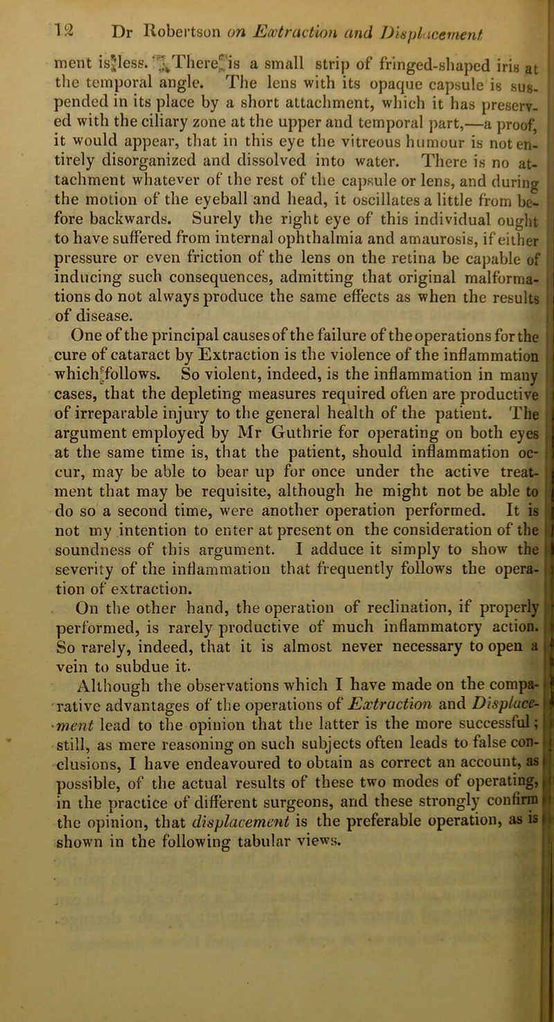 Dr 'Rohevt^on on Extraction and J)in})liicefwyit rnent isjless.'‘^There^ is a small strip of fringed-shaped iris at the temporal angle. The lens with its opaque capsule is sus- pended in its place by a short attachment, which it has preserv- ed with the ciliary zone at the upper and temporal part,—a proof, it would appear, that in this eye the vitreous humour is not en- tirely disorganized and dissolved into water. There is no at- tachment whatever of the rest of the capsule or lens, and during the motion of the eyeball and head, it oscillates a little from be- fore backwards. Surely the right eye of this individual ought to have suffered from internal ophthalmia and amaurosis, if either pressure or even friction of the lens on the retina be capable of | inducing such consequences, admitting that original malforma- | tions do not always produce the same effects as when the results I of disease. I One of the principal causes of the failure of the operations for the I cure of cataract by Extraction is the violence of the inflammation | whichTollows. So violent, indeed, is the inflammation in many j cases, that the depleting measures required often are productive j of irreparable injury to the general health of the patient. The argument employed by Mr Guthrie for operating on both eyes at the same time is, that the patient, should inflammation oc- , cur, may be able to bear up for once under the active treat- ment that may be requisite, although he might not be able to do so a second time, were another operation performed. It is not my intention to enter at present on the consideration of the i soundness of this argument. I adduce it simply to show the j severity of the inflammation that frequently follows the opera-1 tion of extraction. : On the other hand, the operation of reclination, if properly ’ performed, is rarely productive of much inflammatory action, i So rarely, indeed, that it is almost never necessary to open a i vein to subdue it. [ Although the observations which I have made on the compa-1 rative advantages of the operations Extraction and Displuce- 'ment lead to the opinion that the latter is the more successful; still, as mere reasoning on such subjects often leads to false con-j elusions, I have endeavoured to obtain as correct an account, asli, possible, of the actual results of these two modes of operating, i i in the practice of different surgeons, and these strongly confirm f i the opinion, that displacement is the preferable operation, as is shown in the following tabular views.