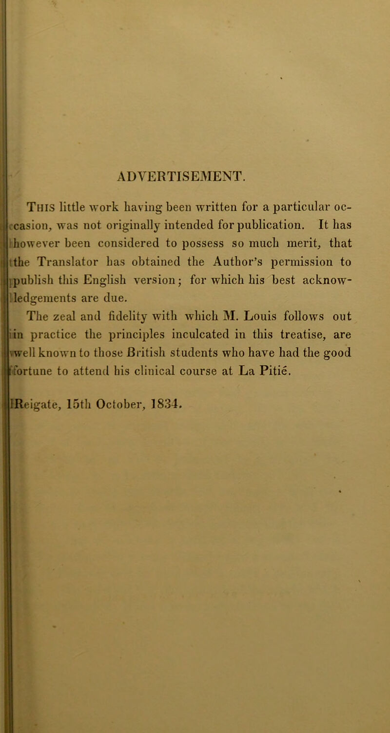 1 I ADVERTISEMENT. i 4 I i I This little work having been written for a particular oc- vcasion, was not originally intended for publication. It has .'however been considered to possess so much merit, that tthe Translator has obtained the Author’s permission to ]publish this English version; for which his best acknow- ’ledgements are due. The zeal and fidelity with which M. Louis follows out iin practice the principles inculcated in this treatise, are vwell known to those British students who have had the good fortune to attend his clinical course at La Pitie. I IReigate, I5th October, 1834.